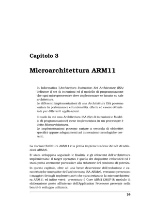 Capitolo 3

Microarchitettura ARM11

     In Informatica l’Architettura Instruction Set Architecture (ISA)
     deﬁnisce il set di istruzioni ed il modello di programmazione
     che ogni microprocessore deve implementare se basato su tale
     architettura.
     Le differenti implementazioni di una Architettura ISA possono
     variare in performance e funzionalità offerte ed essere ottimiz-
     zate per differenti applicazioni.

     Il modo in cui una Architettura ISA (Set di istruzioni e Model-
     lo di programmazione) viene implementata in un processore è
     detto Microarchitettura.
     Le implementazioni possono variare a seconda di obbiettivi
     speciﬁci oppure adeguamenti ad innovazioni tecnologiche cor-
     renti.


La microarchitettura ARM11 è la prima implementazione del set di istru-
zioni ARMv6.
E’ stata sviluppata seguendo le ﬁnalità e gli obbiettivi dell’architettura
implementata: il target operativo è quello dei dispositivi embedded ed è
stata posta attenzione particolare alla riduzione del consumo di potenza.
In questo capitolo, oltre ad una breve descrizione dell’evoluzione e ca-
ratteristiche innovative dell’architettura ISA ARMv6, verranno presentati
i maggiori dettagli implementativi che caratterizzano la microarchitettu-
ra ARM11 ed inﬁne verrà presentato il Core ARM1136JF-S: modulo di
elaborazione posto all’interno dell’Application Processor presente nella
board di sviluppo utilizzata.

                                                                        39
 