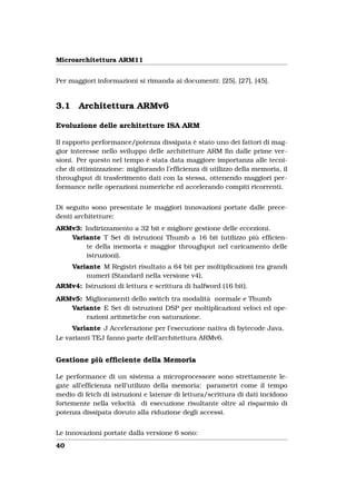Microarchitettura ARM11


Per maggiori informazioni si rimanda ai documenti: [25], [27], [45].


3.1     Architettura ARMv6

Evoluzione delle architetture ISA ARM

Il rapporto performance/potenza dissipata è stato uno dei fattori di mag-
gior interesse nello sviluppo delle architetture ARM ﬁn dalle prime ver-
sioni. Per questo nel tempo è stata data maggiore importanza alle tecni-
che di ottimizzazione: migliorando l’efﬁcienza di utilizzo della memoria, il
throughput di trasferimento dati con la stessa, ottenendo maggiori per-
formance nelle operazioni numeriche ed accelerando compiti ricorrenti.


Di seguito sono presentate le maggiori innovazioni portate dalle prece-
denti architetture:
ARMv3: Indirizzamento a 32 bit e migliore gestione delle eccezioni.
   Variante T Set di istruzioni Thumb a 16 bit (utilizzo più efﬁcien-
       te della memoria e maggior throughput nel caricamento delle
       istruzioni).
      Variante M Registri risultato a 64 bit per moltiplicazioni tra grandi
          numeri (Standard nella versione v4).
ARMv4: Istruzioni di lettura e scrittura di halfword (16 bit).
ARMv5: Miglioramenti dello switch tra modalità normale e Thumb
   Variante E Set di istruzioni DSP per moltiplicazioni veloci ed ope-
       razioni aritmetiche con saturazione.
     Variante J Accelerazione per l’esecuzione nativa di bytecode Java.
Le varianti TEJ fanno parte dell’architettura ARMv6.


Gestione più efﬁciente della Memoria

Le performance di un sistema a microprocessore sono strettamente le-
gate all’efﬁcienza nell’utilizzo della memoria: parametri come il tempo
medio di fetch di istruzioni e latenze di lettura/scrittura di dati incidono
fortemente nella velocità di esecuzione risultante oltre al risparmio di
potenza dissipata dovuto alla riduzione degli accessi.


Le innovazioni portate dalla versione 6 sono:
40
 