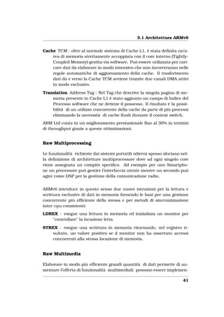 3.1 Architettura ARMv6


Cache TCM : oltre al normale sistema di Cache L1, è stata deﬁnita un’a-
    rea di memoria strettamente accoppiata con il core interno (Tightly-
    Coupled Memory) gestita via software. Può essere utilizzata per cari-
    care dati da elaborare in modo intensivo che non incorreranno nelle
    regole automatiche di aggiornamento della cache. Il trasferimento
    dati da e verso la Cache TCM avviene tramite due canali DMA attivi
    in modo esclusivo.

Translation Address Tag : Nel Tag che descrive la singola pagina di me-
    moria presente in Cache L1 è stato aggiunto un campo di Indice del
    Processo software che ne detiene il possesso. Il risultato è la possi-
    bilità di un utilizzo concorrente della cache da parte di più processi
    eliminando la necessità di cache ﬂush durante il context switch.
ARM Ltd conta in un miglioramento prestazionale ﬁno al 30% in termini
di throughput grazie a queste ottimizzazioni.


Raw Multiprocessing

Le funzionalità richieste dai sistemi portatili odierni spesso sfociano nel-
la deﬁnizione di architetture multiprocessore dove ad ogni singolo core
viene assegnata un compito speciﬁco. Ad esempio per uno Smartpho-
ne un processore può gestire l’interfaccia utente mentre un secondo può
agire come DSP per la gestione della comunicazione radio.


ARMv6 introduce in questo senso due nuove istruzioni per la lettura e
scrittura esclusive di dati in memoria fornendo le basi per una gestione
concorrente più efﬁciente della stessa e per metodi di sincronizzazione
inter-cpu consistenti:
LDREX : esegue una lettura in memoria ed inizializza un monitor per
   "controllare" la locazione letta.

STREX : esegue una scrittura in memoria ritornando, nel registro ri-
    sultato, un valore positivo se il monitor non ha osservato accessi
    concorrenti alla stessa locazione di memoria.


Raw Multimedia

Elaborare in modo più efﬁciente grandi quantità di dati permette di au-
mentare l’offerta di funzionalità multimediali: possono essere implemen-

                                                                         41
 