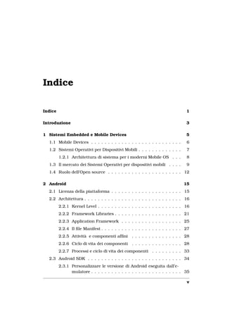 Indice

Indice                                                                         1

Introduzione                                                                   3

1 Sistemi Embedded e Mobile Devices                                            5
  1.1 Mobile Devices . . . . . . . . . . . . . . . . . . . . . . . . . . .     6
  1.2 Sistemi Operativi per Dispositivi Mobili . . . . . . . . . . . . .       7
         1.2.1 Architettura di sistema per i moderni Mobile OS . . .           8
  1.3 Il mercato dei Sistemi Operativi per dispositivi mobili . . . .          9
  1.4 Ruolo dell’Open source . . . . . . . . . . . . . . . . . . . . . . 12

2 Android                                                                    15
  2.1 Licenza della piattaforma . . . . . . . . . . . . . . . . . . . . . 15
  2.2 Architettura . . . . . . . . . . . . . . . . . . . . . . . . . . . . . 16
         2.2.1 Kernel Level . . . . . . . . . . . . . . . . . . . . . . . . . 16
         2.2.2 Framework Libraries . . . . . . . . . . . . . . . . . . . . 21
         2.2.3 Application Framework . . . . . . . . . . . . . . . . . . 25
         2.2.4 Il ﬁle Manifest . . . . . . . . . . . . . . . . . . . . . . . . 27
         2.2.5 Attività e componenti afﬁni       . . . . . . . . . . . . . . . 28
         2.2.6 Ciclo di vita dei componenti      . . . . . . . . . . . . . . . 28
         2.2.7 Processi e ciclo di vita dei componenti . . . . . . . . . 33
  2.3 Android SDK . . . . . . . . . . . . . . . . . . . . . . . . . . . . 34
         2.3.1 Personalizzare le versione di Android eseguita dall’e-
               mulatore . . . . . . . . . . . . . . . . . . . . . . . . . . . 35

                                                                               v
 
