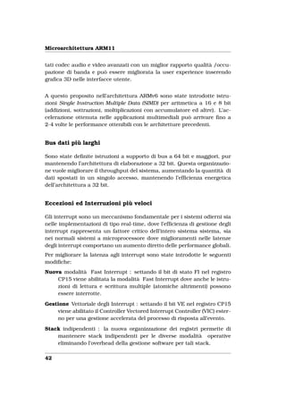 Microarchitettura ARM11


tati codec audio e video avanzati con un miglior rapporto qualità /occu-
pazione di banda e può essere migliorata la user experience inserendo
graﬁca 3D nelle interfacce utente.


A questo proposito nell’architettura ARMv6 sono state introdotte istru-
zioni Single Instruction Multiple Data (SIMD) per aritmetica a 16 e 8 bit
(addizioni, sottrazioni, moltiplicazioni con accumulatore ed altre). L’ac-
celerazione ottenuta nelle applicazioni multimediali può arrivare ﬁno a
2-4 volte le performance ottenibili con le architetture precedenti.


Bus dati più larghi

Sono state deﬁnite istruzioni a supporto di bus a 64 bit e maggiori, pur
mantenendo l’architettura di elaborazione a 32 bit. Questa organizzazio-
ne vuole migliorare il throughput del sistema, aumentando la quantità di
dati spostati in un singolo accesso, mantenendo l’efﬁcienza energetica
dell’architettura a 32 bit.


Eccezioni ed Interruzioni più veloci

Gli interrupt sono un meccanismo fondamentale per i sistemi odierni sia
nelle implementazioni di tipo real-time, dove l’efﬁcienza di gestione degli
interrupt rappresenta un fattore critico dell’intero sistema sistema, sia
nei normali sistemi a microprocessore dove miglioramenti nelle latenze
degli interrupt comportano un aumento diretto delle performance globali.
Per migliorare la latenza agli interrupt sono state introdotte le seguenti
modiﬁche:
Nuova modalità Fast Interrupt : settando il bit di stato FI nel registro
    CP15 viene abilitata la modalità Fast Interrupt dove anche le istru-
    zioni di lettura e scrittura multiple (atomiche altrimenti) possono
    essere interrotte.

Gestione Vettoriale degli Interrupt : settando il bit VE nel registro CP15
    viene abilitato il Controller Vectored Interrupt Controller (VIC) ester-
    no per una gestione accelerata del processo di risposta all’evento.

Stack indipendenti : la nuova organizzazione dei registri permette di
    mantenere stack indipendenti per le diverse modalità operative
    eliminando l’overhead della gestione software per tali stack.

42
 