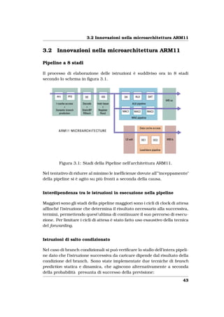 3.2 Innovazioni nella microarchitettura ARM11


3.2    Innovazioni nella microarchitettura ARM11

Pipeline a 8 stadi

Il processo di elaborazione delle istruzioni è suddiviso ora in 8 stadi
secondo lo schema in ﬁgura 3.1.




        Figura 3.1: Stadi della Pipeline nell’architettura ARM11.

Nel tentativo di ridurre al minimo le inefﬁcienze dovute all’"inceppamento"
della pipeline si è agito su più fronti a seconda della causa.


Interdipendenza tra le istruzioni in esecuzione nella pipeline

Maggiori sono gli stadi della pipeline maggiori sono i cicli di clock di attesa
afﬁnché l’istruzione che determina il risultato necessario alla successiva,
termini, permettendo quest’ultima di continuare il suo percorso di esecu-
zione. Per limitare i cicli di attesa è stato fatto uso esaustivo della tecnica
del forwarding.


Istruzioni di salto condizionato

Nel caso di branch condizionali si può veriﬁcare lo stallo dell’intera pipeli-
ne dato che l’istruzione successiva da caricare dipende dal risultato della
condizione del branch. Sono state implementate due tecniche di branch
prediction statica e dinamica, che agiscono alternativamente a seconda
della probabilità presunta di successo della previsione:
                                                                            43
 