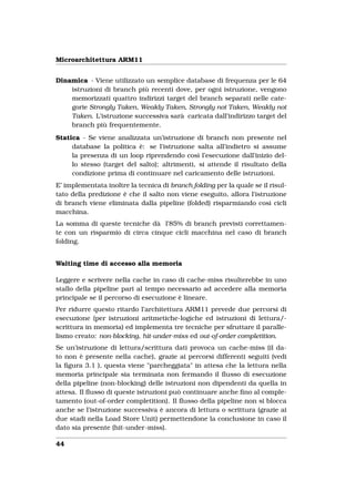 Microarchitettura ARM11


Dinamica - Viene utilizzato un semplice database di frequenza per le 64
    istruzioni di branch più recenti dove, per ogni istruzione, vengono
    memorizzati quattro indirizzi target del branch separati nelle cate-
    gorie Strongly Taken, Weakly Taken, Strongly not Taken, Weakly not
    Taken. L’istruzione successiva sarà caricata dall’indirizzo target del
    branch più frequentemente.
Statica - Se viene analizzata un’istruzione di branch non presente nel
     database la politica è: se l’istruzione salta all’indietro si assume
     la presenza di un loop riprendendo così l’esecuzione dall’inizio del-
     lo stesso (target del salto); altrimenti, si attende il risultato della
     condizione prima di continuare nel caricamento delle istruzioni.
E’ implementata inoltre la tecnica di branch folding per la quale se il risul-
tato della predizione è che il salto non viene eseguito, allora l’istruzione
di branch viene eliminata dalla pipeline (folded) risparmiando così cicli
macchina.
La somma di queste tecniche dà l’85% di branch previsti correttamen-
te con un risparmio di circa cinque cicli macchina nel caso di branch
folding.


Waiting time di accesso alla memoria

Leggere e scrivere nella cache in caso di cache-miss risulterebbe in uno
stallo della pipeline pari al tempo necessario ad accedere alla memoria
principale se il percorso di esecuzione è lineare.
Per ridurre questo ritardo l’architettura ARM11 prevede due percorsi di
esecuzione (per istruzioni aritmetiche-logiche ed istruzioni di lettura/-
scrittura in memoria) ed implementa tre tecniche per sfruttare il paralle-
lismo creato: non-blocking, hit-under-miss ed out-of-order completition.
Se un’istruzione di lettura/scrittura dati provoca un cache-miss (il da-
to non è presente nella cache), grazie ai percorsi differenti seguiti (vedi
la ﬁgura 3.1 ), questa viene "parcheggiata" in attesa che la lettura nella
memoria principale sia terminata non fermando il ﬂusso di esecuzione
della pipeline (non-blocking) delle istruzioni non dipendenti da quella in
attesa. Il ﬂusso di queste istruzioni può continuare anche ﬁno al comple-
tamento (out-of-order completition). Il ﬂusso della pipeline non si blocca
anche se l’istruzione successiva è ancora di lettura o scrittura (grazie ai
due stadi nella Load Store Unit) permettendone la conclusione in caso il
dato sia presente (hit-under-miss).

44
 