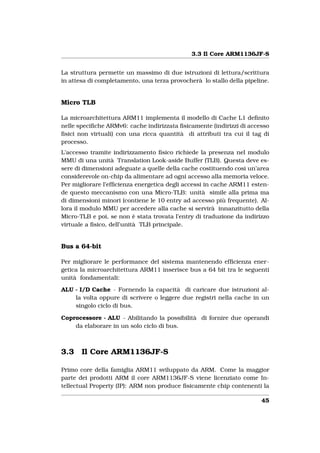 3.3 Il Core ARM1136JF-S


La struttura permette un massimo di due istruzioni di lettura/scrittura
in attesa di completamento, una terza provocherà lo stallo della pipeline.


Micro TLB

La microarchitettura ARM11 implementa il modello di Cache L1 deﬁnito
nelle speciﬁche ARMv6: cache indirizzata ﬁsicamente (indirizzi di accesso
ﬁsici non virtuali) con una ricca quantità di attributi tra cui il tag di
processo.
L’accesso tramite indirizzamento ﬁsico richiede la presenza nel modulo
MMU di una unità Translation Look-aside Buffer (TLB). Questa deve es-
sere di dimensioni adeguate a quelle della cache costituendo così un’area
considerevole on-chip da alimentare ad ogni accesso alla memoria veloce.
Per migliorare l’efﬁcienza energetica degli accessi in cache ARM11 esten-
de questo meccanismo con una Micro-TLB: unità simile alla prima ma
di dimensioni minori (contiene le 10 entry ad accesso più frequente). Al-
lora il modulo MMU per accedere alla cache si servirà innanzitutto della
Micro-TLB e poi, se non è stata trovata l’entry di traduzione da indirizzo
virtuale a ﬁsico, dell’unità TLB principale.


Bus a 64-bit

Per migliorare le performance del sistema mantenendo efﬁcienza ener-
getica la microarchitettura ARM11 inserisce bus a 64 bit tra le seguenti
unità fondamentali:

ALU - I/D Cache - Fornendo la capacità di caricare due istruzioni al-
    la volta oppure di scrivere o leggere due registri nella cache in un
    singolo ciclo di bus.

Coprocessore - ALU - Abilitando la possibilità di fornire due operandi
    da elaborare in un solo ciclo di bus.



3.3    Il Core ARM1136JF-S

Primo core della famiglia ARM11 sviluppato da ARM. Come la maggior
parte dei prodotti ARM il core ARM1136JF-S viene licenziato come In-
tellectual Property (IP): ARM non produce ﬁsicamente chip contenenti la

                                                                       45
 