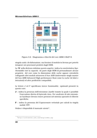 Microarchitettura ARM11




          Figura 3.2: Diagramma a blocchi del core ARM1136JF-S


singola unità di elaborazione, ma fornisce il modulo in licenza per poterlo
integrare nei processori prodotti dagli OEM.
La "S" nella dicitura enfatizza questo aspetto: indica la caratteristica Syn-
thesizable cioè la capacità da parte degli OEM di personalizzare alcune
proprietà del core come la dimensione delle cache oppure estenderlo
collegando altri moduli attraverso il bus AHB Lite(versione single-master
del bus ARM Advanced High-performance Bus) come la cache L2 (dati e
istruzioni) ed altre periferiche compatibili.


Le lettere J ed F speciﬁcano invece funzionalità opzionali presenti in
questo core:
J : indica la presenza dell’estensione Jazelle tramite la quale è possibile
     l’esecuzione diretta di bytecode Java. Per usufruire di tale estensio-
     ne hardware devono essere presenti nel sistema operativo le librerie
     speciﬁche.
F : indica la presenza del Coprocessore vettoriale per calcoli in virgola
     mobile VFP.
Online è disponibile il manuale utente1 .



  1
      http://infocenter.arm.com/help/index.jsp


46
 