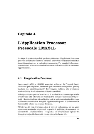 Capitolo 4

L’Application Processor
Freescale i.MX31L

Lo scopo di questo capitolo è quello di presentare l’Application Processor
presente nella board utilizzata fornendo una breve descrizione dei moduli
interni importanti per la trattazione successiva. Per maggiori informazio-
ni si rimanda al contenuto del relativo manuale utente [33] e successivi
aggiornamenti.




4.1    L’Application Processor

I processori i.MX31 e i.MX31L sono stati sviluppati da Freescale Semi-
conductor per dispositivi embedded portatili come smartphone, gaming
machine etc. ambiti applicativi dove vengono richieste alte prestazioni
multimediali a fronte di consumi di potenza ridotti.
Il design interno riprende la ricchezza di periferiche accessorie tipica delle
architetture DSP adattata alle funzionalità richieste dai dispositivi por-
tatili. Questa tipologia di architettura viene detta Application Processor
dove si cerca di ottenere il miglior rapporto tra capacita di elaborazione +
funzionalità offerte su potenza dissipata.
All’interno del chip troviamo allora il core di elaborazione ed un gran
numero di periferiche addizionali in grado di soddisfare le necessità di
connettività , multimedialità e capacità di archiviazione tipiche dei
dispositivi embedded portatili, enumerate nella ﬁgura 4.1.

                                                                           47
 