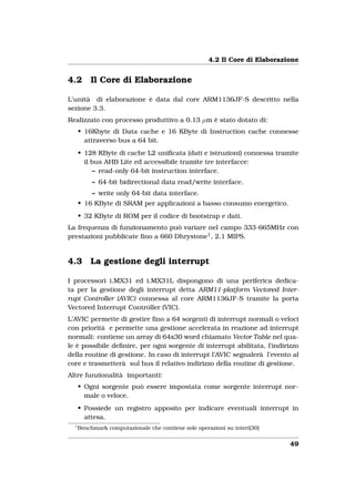 4.2 Il Core di Elaborazione


4.2       Il Core di Elaborazione

L’unità di elaborazione è data dal core ARM1136JF-S descritto nella
sezione 3.3.
Realizzato con processo produttivo a 0.13 µm è stato dotato di:
      • 16Kbyte di Data cache e 16 KByte di Instruction cache connesse
        attraverso bus a 64 bit.
      • 128 KByte di cache L2 uniﬁcata (dati e istruzioni) connessa tramite
        il bus AHB Lite ed accessibile tramite tre interfacce:
           – read-only 64-bit instruction interface.
           – 64-bit bidirectional data read/write interface.
           – write only 64-bit data interface.
      • 16 KByte di SRAM per applicazioni a basso consumo energetico.
      • 32 KByte di ROM per il codice di bootstrap e dati.
La frequenza di funzionamento può variare nel campo 333-665MHz con
prestazioni pubblicate ﬁno a 660 Dhrystone1 , 2.1 MIPS.


4.3       La gestione degli interrupt

I processori i.MX31 ed i.MX31L dispongono di una periferica dedica-
ta per la gestione degli interrupt detta ARM11-platform Vectored Inter-
rupt Controller (AVIC) connessa al core ARM1136JF-S tramite la porta
Vectored Interrupt Controller (VIC).
L’AVIC permette di gestire ﬁno a 64 sorgenti di interrupt normali o veloci
con priorità e permette una gestione accelerata in reazione ad interrupt
normali: contiene un array di 64x30 word chiamato Vector Table nel qua-
le è possibile deﬁnire, per ogni sorgente di interrupt abilitata, l’indirizzo
della routine di gestione. In caso di interrupt l’AVIC segnalerà l’evento al
core e trasmetterà sul bus il relativo indirizzo della routine di gestione.
Altre funzionalità importanti:
      • Ogni sorgente può essere impostata come sorgente interrupt nor-
        male o veloce.
      • Possiede un registro apposito per indicare eventuali interrupt in
        attesa.
  1
      Benchmark computazionale che contiene sole operazioni su interi[30]


                                                                              49
 