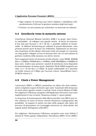 L’Application Processor Freescale i.MX31L


     • Ogni sorgente di interrupt può essere abilitata o disabilitata indi-
       pendentemente (Utile per la gestione annidata degli interrupt).
     • Fornisce un meccanismo per schedulare un interrupt via software.


4.4      Interfaccia verso la memoria esterna

L’interfaccia External Memory Interface (EMI) è in grado, data l’eleva-
ta adattabilità , di collegare una grande varietà di device di memoria:
il bus dati può lavorare a 16 o 32 bit, è possibile abilitare la funzio-
nalità di Address Interleaving per indirizzi di grandi dimensioni, sono
presenti quattro porte di input con Arbitration, implementa un meccani-
smo di gestione di Bus Master alternativi (utile ad esempio se è presente
un chip graﬁco collegato al bus di sistema) oltre che un meccanismo di
gestione condivisa della memoria con device esterni.
Sono supportati device di memoria ad alta velocità come SRAM, SDRAM
(ﬁno a 133MHz), PSRAM (ﬁno a 133MHz), DDR SDRAM(ﬁno a 266MHz di
data rate). Inoltre sono presenti i moduli di interfaccia verso dispositivi
di memorizzazione di massa quali: dispositivi Flash NAND (supporto per
chip a 8 e 16 bit ﬁno a 2 GByte di spazio indirizzabile ed è presente
un buffer interno di 2 KByte per l’accesso veloce), SmartMedia Card e
PCMCIA release 2.1.


4.5      Clock e Power Management

I processori i.MX31 e i.MX31L possiedono un albero dei clock relativa-
mente complesso capace di fornire ogni unità funzionale della frequenza
di clock adatta (gestito tramite il modulo Clock Control Module (CCM)).
Per migliorare l’efﬁcienza energetica dell’Application Processor sono state
implementate le due tecniche "frequency scaling" e "power gating".
La frequenza di funzionamento della Microcontroller Unit (MCU) può es-
sere adattata al carico di lavoro corrente (frequency scaling) grazie alla
possibilità di eseguire lo switch run-time della sorgente alla radice del
percorso di generazione ed il passaggio attraverso un clock-divider del
segnale prima dell’ingresso nella MCU.


Per migliorare ulteriormente l’efﬁcienza energetica sono stati deﬁniti 3
domini di "Power gating" indipendenti: Piattaforma ARM11 (Core ARM11

50
 