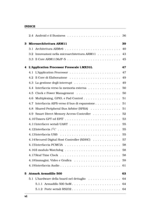 INDICE


     2.4 Android e il Business . . . . . . . . . . . . . . . . . . . . . . . 36

3 Microarchitettura ARM11                                                       39
     3.1 Architettura ARMv6 . . . . . . . . . . . . . . . . . . . . . . . . 40
     3.2 Innovazioni nella microarchitettura ARM11 . . . . . . . . . . 43
     3.3 Il Core ARM1136JF-S . . . . . . . . . . . . . . . . . . . . . . . 45

4 L’Application Processor Freescale i.MX31L                                     47
     4.1 L’Application Processor . . . . . . . . . . . . . . . . . . . . . . 47
     4.2 Il Core di Elaborazione . . . . . . . . . . . . . . . . . . . . . . 49
     4.3 La gestione degli interrupt . . . . . . . . . . . . . . . . . . . . 49
     4.4 Interfaccia verso la memoria esterna . . . . . . . . . . . . . . 50
     4.5 Clock e Power Management           . . . . . . . . . . . . . . . . . . . 50
     4.6 Multiplexing, GPIO, e Pad Control . . . . . . . . . . . . . . . . 51
     4.7 Interfaccia AIPS verso il bus di espansione . . . . . . . . . . . 51
     4.8 Shared Peripheral Bus Arbiter (SPBA)          . . . . . . . . . . . . . 51
     4.9 Smart Direct Memory Access Controller . . . . . . . . . . . . 52
     4.10 Timers GPT ed EPIT . . . . . . . . . . . . . . . . . . . . . . . . 53
     4.11 Interfacce seriali UART . . . . . . . . . . . . . . . . . . . . . . 55
     4.12 Interfaccia I 2 C . . . . . . . . . . . . . . . . . . . . . . . . . . . 55
     4.13 Interfaccia USB     . . . . . . . . . . . . . . . . . . . . . . . . . . 55
     4.14 Secured Digital Host Controller (SDHC)         . . . . . . . . . . . . 57
     4.15 Interfaccia PCMCIA . . . . . . . . . . . . . . . . . . . . . . . . 58
     4.16 Il modulo Watchdog . . . . . . . . . . . . . . . . . . . . . . . . 58
     4.17 Real Time Clock . . . . . . . . . . . . . . . . . . . . . . . . . . 58
     4.18 Immagini, Video e Graﬁca        . . . . . . . . . . . . . . . . . . . . 59
     4.19 Interfaccia Audio . . . . . . . . . . . . . . . . . . . . . . . . . . 61

5 Atmark Armadillo 500                                                          63
     5.1 L’hardware della board nel dettaglio        . . . . . . . . . . . . . . 64
          5.1.1 Armadillo 500 SoM . . . . . . . . . . . . . . . . . . . . . 64
          5.1.2 Porte seriali RS232 . . . . . . . . . . . . . . . . . . . . . 64

vi
 