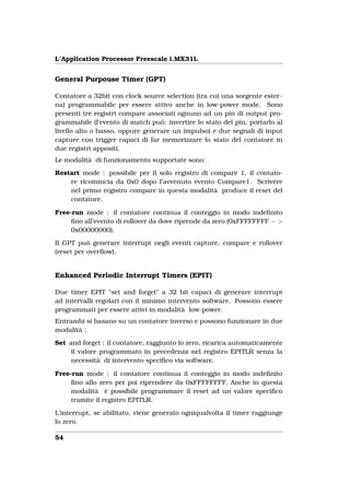 L’Application Processor Freescale i.MX31L


General Purpouse Timer (GPT)

Contatore a 32bit con clock source selection (tra cui una sorgente ester-
na) programmabile per essere attivo anche in low-power mode. Sono
presenti tre registri compare associati ognuno ad un pin di output pro-
grammabile (l’evento di match può: invertire lo stato del pin, portarlo al
livello alto o basso, oppure generare un impulso) e due segnali di input
capture con trigger capaci di far memorizzare lo stato del contatore in
due registri appositi.
Le modalità di funzionamento supportate sono:

Restart mode : possibile per il solo registro di compare 1, il contato-
    re ricomincia da 0x0 dopo l’avvenuto evento Compare1. Scrivere
    nel primo registro compare in questa modalità produce il reset del
    contatore.

Free-run mode : il contatore continua il conteggio in modo indeﬁnito
     ﬁno all’evento di rollover da dove riprende da zero (0xFFFFFFFF − >
     0x00000000).

Il GPT può generare interrupt negli eventi capture, compare e rollover
(reset per overﬂow).


Enhanced Periodic Interrupt Timers (EPIT)

Due timer EPIT "set and forget" a 32 bit capaci di generare interrupt
ad intervalli regolari con il minimo intervento software. Possono essere
programmati per essere attivi in modalità low-power.
Entrambi si basano su un contatore inverso e possono funzionare in due
modalità :

Set and forget : il contatore, raggiunto lo zero, ricarica automaticamente
     il valore programmato in precedenza nel registro EPITLR senza la
     necessità di intervento speciﬁco via software.

Free-run mode : il contatore continua il conteggio in modo indeﬁnito
     ﬁno allo zero per poi riprendere da 0xFFFFFFFF. Anche in questa
     modalità è possibile programmare il reset ad un valore speciﬁco
     tramite il registro EPITLR.

L’interrupt, se abilitato, viene generato ogniqualvolta il timer raggiunge
lo zero.

54
 