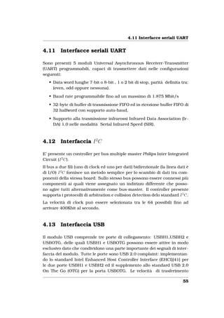 4.11 Interfacce seriali UART


4.11     Interfacce seriali UART

Sono presenti 5 moduli Universal Asynchronous Receiver-Transmitter
(UART) programmabili, capaci di trasmettere dati nelle conﬁgurazioni
seguenti:
   • Data word lunghe 7-bit o 8-bit , 1 o 2 bit di stop, parità deﬁnita tra:
     (even, odd oppure nessuna).

   • Baud rate programmabile ﬁno ad un massimo di 1.875 Mbit/s

   • 32-byte di buffer di trasmissione FIFO ed in ricezione buffer FIFO di
     32 halfword con supporto auto-baud.

   • Supporto alla trasmissione infrarossi Infrared Data Association (Ir-
     DA) 1.0 nelle modalità Serial Infrared Speed (SIR).



4.12     Interfaccia I 2 C

E’ presente un controller per bus multiple master Philips Inter Integrated
Circuit (I 2 C).
Il bus a due ﬁli (uno di clock ed uno per dati) bidirezionale (la linea dati è
di I/O) I 2 C fornisce un metodo semplice per lo scambio di dati tra com-
ponenti della stessa board. Sullo stesso bus possono essere connessi più
componenti ai quali viene assegnato un indirizzo differente che posso-
no agire tutti alternativamente come bus-master. Il controller presente
supporta i protocolli di arbitration e collision detection delo standard I 2 C.
La velocità di clock può essere selezionata tra le 64 possibili ﬁno ad
arrivare 400Kbit al secondo.



4.13     Interfaccia USB

Il modulo USB comprende tre porte di collegamento: USBH1,USBH2 e
USBOTG, delle quali USBH1 e USBOTG possono essere attive in modo
esclusivo dato che condividono una parte importante dei segnali di inter-
faccia del modulo. Tutte le porte sono USB 2.0 complaint: implementan-
do lo standard Intel Enhanced Host Controller Interface (EHCI)[41] per
le due porte USBH1 e USBH2 ed il supplemento allo standard USB 2.0
On The Go (OTG) per la porta USBOTG. Le velocità di trasferimento

                                                                            55
 