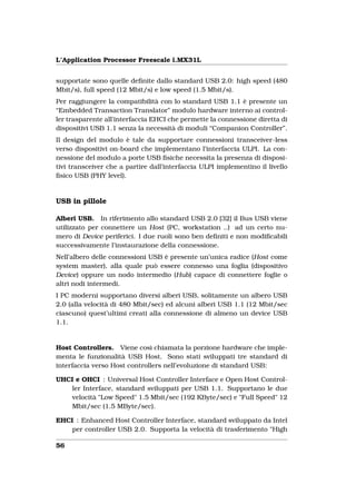 L’Application Processor Freescale i.MX31L


supportate sono quelle deﬁnite dallo standard USB 2.0: high speed (480
Mbit/s), full speed (12 Mbit/s) e low speed (1.5 Mbit/s).
Per raggiungere la compatibilità con lo standard USB 1.1 è presente un
“Embedded Transaction Translator” modulo hardware interno ai control-
ler trasparente all’interfaccia EHCI che permette la connessione diretta di
dispositivi USB 1.1 senza la necessità di moduli “Companion Controller”.
Il design del modulo è tale da supportare connessioni transceiver-less
verso dispositivi on-board che implementano l’interfaccia ULPI. La con-
nessione del modulo a porte USB ﬁsiche necessita la presenza di disposi-
tivi transceiver che a partire dall’interfaccia ULPI implementino il livello
ﬁsico USB (PHY level).


USB in pillole

Alberi USB. In riferimento allo standard USB 2.0 [32] il Bus USB viene
utilizzato per connettere un Host (PC, workstation ..) ad un certo nu-
mero di Device periferici. I due ruoli sono ben deﬁniti e non modiﬁcabili
successivamente l’instaurazione della connessione.
Nell’albero delle connessioni USB è presente un’unica radice (Host come
system master), alla quale può essere connesso una foglia (dispositivo
Device) oppure un nodo intermedio (Hub) capace di connettere foglie o
altri nodi intermedi.
I PC moderni supportano diversi alberi USB, solitamente un albero USB
2.0 (alla velocità di 480 Mbit/sec) ed alcuni alberi USB 1.1 (12 Mbit/sec
ciascuno) quest’ultimi creati alla connessione di almeno un device USB
1.1.


Host Controllers. Viene così chiamata la porzione hardware che imple-
menta le funzionalità USB Host. Sono stati sviluppati tre standard di
interfaccia verso Host controllers nell’evoluzione di standard USB:

UHCI e OHCI : Universal Host Controller Interface e Open Host Control-
   ler Interface, standard sviluppati per USB 1.1. Supportano le due
   velocità "Low Speed" 1.5 Mbit/sec (192 KByte/sec) e "Full Speed" 12
   Mbit/sec (1.5 MByte/sec).

EHCI : Enhanced Host Controller Interface, standard sviluppato da Intel
    per controller USB 2.0. Supporta la velocità di trasferimento "High

56
 