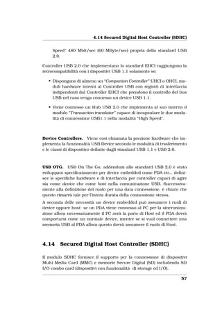 4.14 Secured Digital Host Controller (SDHC)


     Speed" 480 Mbit/sec (60 MByte/sec) propria dello standard USB
     2.0.

Controller USB 2.0 che implementano lo standard EHCI raggiungono la
retrocompatibilità con i dispositivi USB 1.1 solamente se:

   • Dispongono di almeno un “Companion Controller” UHCI o OHCI, mo-
     duli hardware interni al Controller USB con registri di interfaccia
     indipendenti dal Controller EHCI che prendono il controllo del bus
     USB nel caso venga connesso un device USB 1.1.

   • Viene connesso un Hub USB 2.0 che implementa al suo interno il
     modulo “Transaction translator” capace di incapsulare le due moda-
     lità di connessione USB1.1 nella modalità “High Speed”.



Device Controllers. Viene così chiamata la porzione hardware che im-
plementa la funzionalità USB Device secondo le modalità di trasferimento
e le classi di dispositivo deﬁnite dagli standard USB 1.1 e USB 2.0.



USB OTG. USB On The Go, addendum allo standard USB 2.0 è stato
sviluppato speciﬁcatamente per device embedded come PDA etc.. deﬁni-
sce le speciﬁche hardware e di interfaccia per controller capaci di agire
sia come device che come host nella comunicazione USB. Successiva-
mente alla deﬁnizione del ruolo per una data connessione, è chiaro che
questo rimarrà tale per l’intera durata della connessione stessa.
A seconda delle necessità un device embedded può assumere i ruoli di
device oppure host: se un PDA viene connesso al PC per la sincronizza-
zione allora necessariamente il PC avrà la parte di Host ed il PDA dovrà
comportarsi come un normale device, mentre se si vuol connettere una
memoria USB al PDA allora questo dovrà assumere il ruolo di Host.



4.14    Secured Digital Host Controller (SDHC)

Il modulo SDHC fornisce il supporto per la connessione di dispositivi
Multi Media Card (MMC) e memorie Secure Digital (SD) includendo SD
I/O combo card (dispositivi con funzionalità di storage ed I/O).

                                                                      57
 
