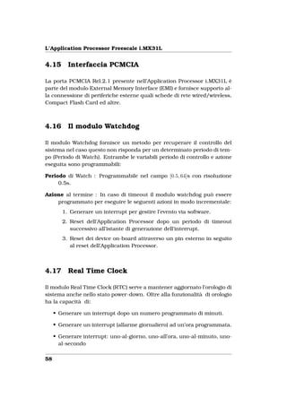 L’Application Processor Freescale i.MX31L


4.15      Interfaccia PCMCIA

La porta PCMCIA Rel.2.1 presente nell’Application Processor i.MX31L è
parte del modulo External Memory Interface (EMI) e fornisce supporto al-
la connessione di periferiche esterne quali schede di rete wired/wireless,
Compact Flash Card ed altre.



4.16      Il modulo Watchdog

Il modulo Watchdog fornisce un metodo per recuperare il controllo del
sistema nel caso questo non risponda per un determinato periodo di tem-
po (Periodo di Watch). Entrambe le variabili periodo di controllo e azione
eseguita sono programmabili:

Periodo di Watch : Programmabile nel campo [0.5, 64]s con risoluzione
     0.5s.

Azione al termine : In caso di timeout il modulo watchdog può essere
    programmato per eseguire le seguenti azioni in modo incrementale:
        1. Generare un interrupt per gestire l’evento via software.
        2. Reset dell’Application Processor dopo un periodo di timeout
           successivo all’istante di generazione dell’interrupt.
        3. Reset dei device on-board attraverso un pin esterno in seguito
           al reset dell’Application Processor.



4.17      Real Time Clock

Il modulo Real Time Clock (RTC) serve a mantener aggiornato l’orologio di
sistema anche nello stato power-down. Oltre alla funzionalità di orologio
ha la capacità di:

     • Generare un interrupt dopo un numero programmato di minuti.

     • Generare un interrupt (allarme giornaliero) ad un’ora programmata.

     • Generare interrupt: uno-al-giorno, uno-all’ora, uno-al-minuto, uno-
       al-secondo

58
 