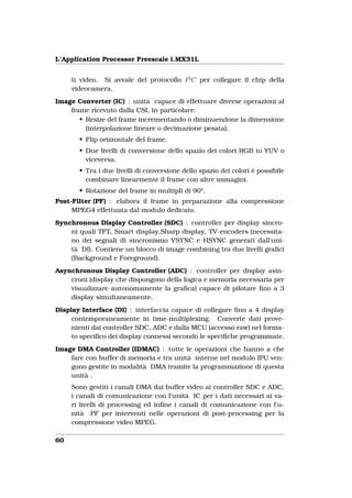 L’Application Processor Freescale i.MX31L


     ti video. Si avvale del protocollo I 2 C per collegare il chip della
     videocamera.
Image Converter (IC) : unità capace di effettuare diverse operazioni al
    frame ricevuto dalla CSI, in particolare:
       • Resize del frame incrementando o diminuendone la dimensione
         (interpolazione lineare o decimazione pesata).
       • Flip orizzontale del frame.
       • Due livelli di conversione dello spazio dei colori RGB to YUV o
         viceversa.
       • Tra i due livelli di conversione dello spazio dei colori è possibile
         combinare linearmente il frame con altre immagini.
       • Rotazione del frame in multipli di 90°.
Post-Filter (PF) : elabora il frame in preparazione alla compressione
     MPEG4 effettuata dal modulo dedicato.
Synchronous Display Controller (SDC) : controller per display sincro-
    ni quali TFT, Smart display,Sharp display, TV-encoders (necessita-
    no dei segnali di sincronismo VSYNC e HSYNC generati dall’uni-
    tà DI). Contiene un blocco di image combining tra due livelli graﬁci
    (Background e Foreground).
Asynchronous Display Controller (ADC) : controller per display asin-
    croni (display che dispongono della logica e memoria necessaria per
    visualizzare autonomamente la graﬁca) capace di pilotare ﬁno a 3
    display simultaneamente.
Display Interface (DI) : interfaccia capace di collegare ﬁno a 4 display
     contemporaneamente in time-multiplexing. Converte dati prove-
     nienti dai controller SDC, ADC e dalla MCU (accesso raw) nel forma-
     to speciﬁco dei display connessi secondo le speciﬁche programmate.
Image DMA Controller (IDMAC) : tutte le operazioni che hanno a che
    fare con buffer di memoria e tra unità interne nel modulo IPU ven-
    gono gestite in modalità DMA tramite la programmazione di questa
    unità .
     Sono gestiti i canali DMA dai buffer video ai controller SDC e ADC,
     i canali di comunicazione con l’unità IC per i dati necessari ai va-
     ri livelli di processing ed inﬁne i canali di comunicazione con l’u-
     nità PF per interventi nelle operazioni di post-processing per la
     compressione video MPEG.

60
 
