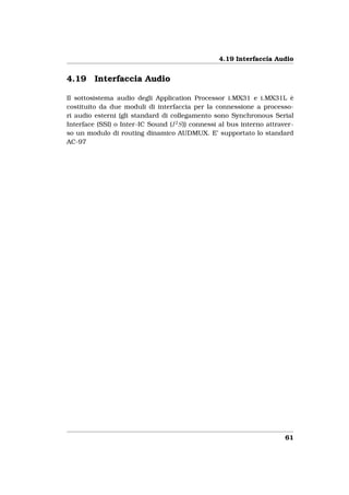 4.19 Interfaccia Audio


4.19     Interfaccia Audio

Il sottosistema audio degli Application Processor i.MX31 e i.MX31L è
costituito da due moduli di interfaccia per la connessione a processo-
ri audio esterni (gli standard di collegamento sono Synchronous Serial
Interface (SSI) o Inter-IC Sound (I 2 S)) connessi al bus interno attraver-
so un modulo di routing dinamico AUDMUX. E’ supportato lo standard
AC-97




                                                                        61
 