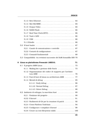 INDICE


       5.1.3 Rete Ethernet . . . . . . . . . . . . . . . . . . . . . . . . 64
       5.1.4 Slot SD/MMC . . . . . . . . . . . . . . . . . . . . . . . . 65
       5.1.5 Output Video . . . . . . . . . . . . . . . . . . . . . . . . 65
       5.1.6 NAND Flash . . . . . . . . . . . . . . . . . . . . . . . . . 66
       5.1.7 Real Time Clock (RTC) . . . . . . . . . . . . . . . . . . . 66
       5.1.8 Tasti e LED . . . . . . . . . . . . . . . . . . . . . . . . . 66
       5.1.9 USB . . . . . . . . . . . . . . . . . . . . . . . . . . . . . 66
       5.1.10Audio     . . . . . . . . . . . . . . . . . . . . . . . . . . . . 66
  5.2 Il boot loader . . . . . . . . . . . . . . . . . . . . . . . . . . . . 67
       5.2.1 Canale di comunicazione e controllo         . . . . . . . . . . 67
       5.2.2 Contatti di conﬁgurazione . . . . . . . . . . . . . . . . . 67
       5.2.3 Comandi fondamentali . . . . . . . . . . . . . . . . . . 68
  5.3 Compatibilità tra revisioni successive del SoM Armadillo 500 70

6 Linux su piattaforma Freescale i.MX31L                                     71
  6.1 Il progetto ARM-Linux . . . . . . . . . . . . . . . . . . . . . . . 73
       6.1.1 Mailing list e gestione delle Patch . . . . . . . . . . . . 73
       6.1.2 Organizzazione del codice di supporto per l’architet-
             tura ARM . . . . . . . . . . . . . . . . . . . . . . . . . . 76
       6.1.3 Fasi di boot di Linux su architettura ARM . . . . . . . 77
       6.1.4 Metodi di debug . . . . . . . . . . . . . . . . . . . . . . 85
              6.1.4.1 Early debug . . . . . . . . . . . . . . . . . . . . 86
              6.1.4.2 Normal Debug . . . . . . . . . . . . . . . . . . 87
              6.1.4.3 Driver Debug . . . . . . . . . . . . . . . . . . . 88
  6.2 Ambiente di sviluppo, la macchina host . . . . . . . . . . . . 89
       6.2.1 Posizione del progetto . . . . . . . . . . . . . . . . . . . 90
       6.2.2 Il kernel . . . . . . . . . . . . . . . . . . . . . . . . . . . 91
       6.2.3 Rudimenti di Git per la creazione di patch . . . . . . . 92
       6.2.4 Cross-Platform Toolchain . . . . . . . . . . . . . . . . . 94
       6.2.5 Conﬁgurare e compilare il kernel . . . . . . . . . . . . 98
       6.2.6 Creare un root ﬁlesystem valido . . . . . . . . . . . . . 100

                                                                             vii
 
