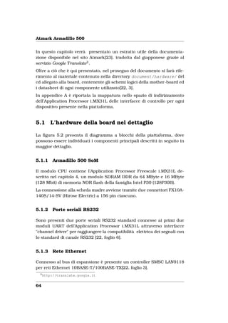Atmark Armadillo 500


In questo capitolo verrà presentato un estratto utile della documenta-
zione disponibile nel sito Atmark[23], tradotta dal giapponese grazie al
servizio Google Translate 2 .
Oltre a ciò che è qui presentato, nel proseguo del documento si farà rife-
rimento al materiale contenuto nella directory document/hardware/ del
cd allegato alla board, contenente gli schemi logici della mother-board ed
i datasheet di ogni componente utilizzato[22, 3].
In appendice A è riportata la mappatura nello spazio di indirizzamento
dell’Application Processor i.MX31L delle interfacce di controllo per ogni
dispositivo presente nella piattaforma.


5.1       L’hardware della board nel dettaglio

La ﬁgura 5.2 presenta il diagramma a blocchi della piattaforma, dove
possono essere individuati i componenti principali descritti in seguito in
maggior dettaglio.


5.1.1      Armadillo 500 SoM

Il modulo CPU contiene l’Application Processor Freescale i.MX31L de-
scritto nel capitolo 4, un modulo SDRAM DDR da 64 MByte e 16 MByte
(128 Mbit) di memoria NOR ﬂash della famiglia Intel P30 (128P30B).
La connessione alla scheda madre avviene tramite due connettori FX10A-
140S/14-SV (Hirose Electric) a 156 pin ciascuno.


5.1.2      Porte seriali RS232

Sono presenti due porte seriali RS232 standard connesse ai primi due
moduli UART dell’Application Processor i.MX31L attraverso interfacce
"channel driver" per raggiungere la compatibilità elettrica dei segnali con
lo standard di canale RS232 [22, foglio 6].


5.1.3      Rete Ethernet

Connesso al bus di espansione è presente un controller SMSC LAN9118
per reti Ethernet 10BASE-T/100BASE-TX[22, foglio 3].
  2
      http://translate.google.it


64
 