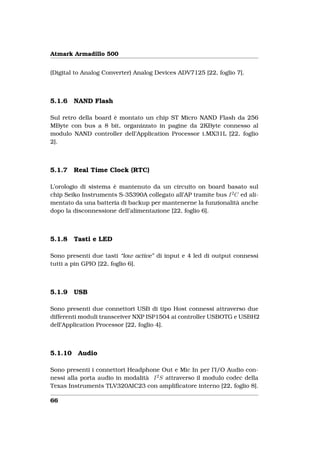 Atmark Armadillo 500


(Digital to Analog Converter) Analog Devices ADV7125 [22, foglio 7].



5.1.6    NAND Flash

Sul retro della board è montato un chip ST Micro NAND Flash da 256
MByte con bus a 8 bit, organizzato in pagine da 2KByte connesso al
modulo NAND controller dell’Application Processor i.MX31L [22, foglio
2].



5.1.7    Real Time Clock (RTC)

L’orologio di sistema è mantenuto da un circuito on board basato sul
chip Seiko Instruments S-35390A collegato all’AP tramite bus I 2 C ed ali-
mentato da una batteria di backup per mantenerne la funzionalità anche
dopo la disconnessione dell’alimentazione [22, foglio 6].



5.1.8    Tasti e LED

Sono presenti due tasti “low active” di input e 4 led di output connessi
tutti a pin GPIO [22, foglio 6].



5.1.9    USB

Sono presenti due connettori USB di tipo Host connessi attraverso due
differenti moduli transceiver NXP ISP1504 ai controller USBOTG e USBH2
dell’Application Processor [22, foglio 4].



5.1.10    Audio

Sono presenti i connettori Headphone Out e Mic In per l’I/O Audio con-
nessi alla porta audio in modalità I 2 S attraverso il modulo codec della
Texas Instruments TLV320AIC23 con ampliﬁcatore interno [22, foglio 8].

66
 