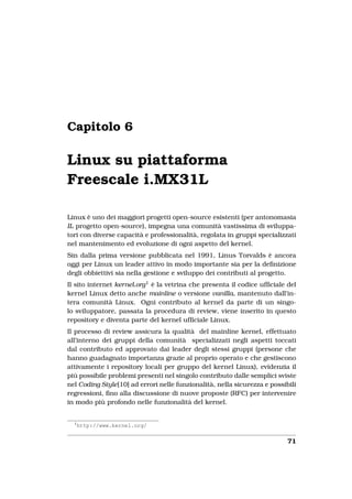 Capitolo 6

Linux su piattaforma
Freescale i.MX31L

Linux è uno dei maggiori progetti open-source esistenti (per antonomasia
IL progetto open-source), impegna una comunità vastissima di sviluppa-
tori con diverse capacità e professionalità, regolata in gruppi specializzati
nel mantenimento ed evoluzione di ogni aspetto del kernel.
Sin dalla prima versione pubblicata nel 1991, Linus Torvalds è ancora
oggi per Linux un leader attivo in modo importante sia per la deﬁnizione
degli obbiettivi sia nella gestione e sviluppo dei contributi al progetto.
Il sito internet kernel.org1 è la vetrina che presenta il codice ufﬁciale del
kernel Linux detto anche mainline o versione vanilla, mantenuto dall’in-
tera comunità Linux. Ogni contributo al kernel da parte di un singo-
lo sviluppatore, passata la procedura di review, viene inserito in questo
repository e diventa parte del kernel ufﬁciale Linux.
Il processo di review assicura la qualità del mainline kernel, effettuato
all’interno dei gruppi della comunità specializzati negli aspetti toccati
dal contributo ed approvato dai leader degli stessi gruppi (persone che
hanno guadagnato importanza grazie al proprio operato e che gestiscono
attivamente i repository locali per gruppo del kernel Linux), evidenzia il
più possibile problemi presenti nel singolo contributo dalle semplici sviste
nel Coding Style[10] ad errori nelle funzionalità, nella sicurezza e possibili
regressioni, ﬁno alla discussione di nuove proposte (RFC) per intervenire
in modo più profondo nelle funzionalità del kernel.


  1
      http://www.kernel.org/


                                                                           71
 