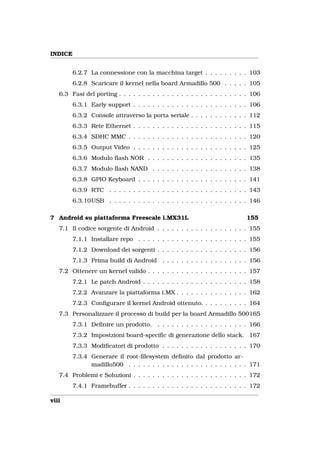 INDICE


         6.2.7 La connessione con la macchina target . . . . . . . . . 103
         6.2.8 Scaricare il kernel nella board Armadillo 500 . . . . . 105
   6.3 Fasi del porting . . . . . . . . . . . . . . . . . . . . . . . . . . . 106
         6.3.1 Early support . . . . . . . . . . . . . . . . . . . . . . . . 106
         6.3.2 Console attraverso la porta seriale . . . . . . . . . . . . 112
         6.3.3 Rete Ethernet . . . . . . . . . . . . . . . . . . . . . . . . 115
         6.3.4 SDHC MMC . . . . . . . . . . . . . . . . . . . . . . . . . 120
         6.3.5 Output Video . . . . . . . . . . . . . . . . . . . . . . . . 125
         6.3.6 Modulo ﬂash NOR . . . . . . . . . . . . . . . . . . . . . 135
         6.3.7 Modulo ﬂash NAND . . . . . . . . . . . . . . . . . . . . 138
         6.3.8 GPIO Keyboard . . . . . . . . . . . . . . . . . . . . . . . 141
         6.3.9 RTC . . . . . . . . . . . . . . . . . . . . . . . . . . . . . 143
         6.3.10USB . . . . . . . . . . . . . . . . . . . . . . . . . . . . . 146

7 Android su piattaforma Freescale i.MX31L                                 155
   7.1 Il codice sorgente di Android . . . . . . . . . . . . . . . . . . . 155
         7.1.1 Installare repo . . . . . . . . . . . . . . . . . . . . . . . 155
         7.1.2 Download dei sorgenti . . . . . . . . . . . . . . . . . . . 156
         7.1.3 Prima build di Android . . . . . . . . . . . . . . . . . . 156
   7.2 Ottenere un kernel valido . . . . . . . . . . . . . . . . . . . . . 157
         7.2.1 Le patch Android . . . . . . . . . . . . . . . . . . . . . . 158
         7.2.2 Avanzare la piattaforma i.MX . . . . . . . . . . . . . . . 162
         7.2.3 Conﬁgurare il kernel Android ottenuto. . . . . . . . . . 164
   7.3 Personalizzare il processo di build per la board Armadillo 500165
         7.3.1 Deﬁnire un prodotto. . . . . . . . . . . . . . . . . . . . 166
         7.3.2 Impostzioni board-speciﬁc di generazione dello stack. 167
         7.3.3 Modiﬁcatori di prodotto . . . . . . . . . . . . . . . . . . 170
         7.3.4 Generare il root-ﬁlesystem deﬁnito dal prodotto ar-
               madillo500 . . . . . . . . . . . . . . . . . . . . . . . . . 171
   7.4 Problemi e Soluzioni . . . . . . . . . . . . . . . . . . . . . . . . 172
         7.4.1 Framebuffer . . . . . . . . . . . . . . . . . . . . . . . . . 172

viii
 