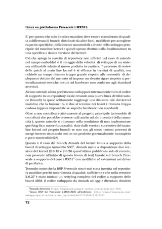 Linux su piattaforma Freescale i.MX31L


E’ per questo che solo il codice mainline deve essere considerato di quali-
tà a differenza di branch distribuiti da altre fonti, modiﬁcati per accogliere
capacità speciﬁche, difﬁcilmente mantenibili a fronte dello sviluppo prin-
cipale del mainline kernel e quindi spesso destinati alla fossilizzazione in
una speciﬁca e datata versione del kernel.
Ciò che spinge la nascita di repository non ufﬁciali nel caso di aziende
nel campo embedded è il miraggio della velocità di sviluppo di un siste-
ma utilizzabile adatto al nuovo prodotto in cantiere. Il processo di review
delle patch al main line kernel è si efﬁcace in termini di qualità, ma
richiede un tempo ritenuto troppo grande rispetto alle necessità di de-
ployment dettate dal mercato ed impone un elevato rigore rispetto a per-
sonalizzazioni esotiche dovute ad hardware non conforme agli standard
accettati.
Alcune aziende allora preferiscono sviluppare internamente tutto il codice
di supporto in un repository locale creando una nuova linea di biforcazio-
ne (branch) la quale solitamente raggiunge una distanza tale dal kernel
mainline che la fusione tra le due al termine dei lavori è ritenuta troppo
costosa (oppure impossibile se suporta hardware non standard).
Oltre a non contribuire attivamente al progetto principale (privandolo di
contributi che potrebbero essere utili anche ad altri membri della comu-
nità ), queste aziende si ritrovano nella condizione di non implementare
quei bug-ﬁx o nuove funzionalità date dalle versioni successive del main-
line kernel nel proprio branch se non con gli stessi costosi processi di
merge inverso risultando così in un prodotto potenzialmente incompleto
e poco mantenibile[28].
Questo è il caso del branch Atmark del kernel Linux a supporto della
board di sviluppo Armadillo 5002 . Atmark mette a disposizione due ver-
sioni del kernel (2.6.18 e 2.6.26 quest’ultima pubblicata solo di recente,
non presente all’inizio di questo lavoro di tesi) basate sul branch Free-
scale a supporto del core i.MX313 con modiﬁche ed estensioni nei driver
di periferica.
Tenendo conto che la BSP Freescale non è mai stata inserita nel reposito-
ry mainline perché non ritenuta di qualità sufﬁciente e che nella versione
2.6.27 è stato iniziato un restyling completo del codice a supporto delle
board ARM, il codice sviluppato da Atmark ad oggi è diventato obsoleto

  2
   Atmark directory http://download.atmark-techno.com/armadillo-500/
  3
   Linux BSP for Freescale i.MX31ADS all’indirizzo: http://www.freescale.com/
webapp/sps/site/overview.jsp?nodeId=0127260061033202A7


72
 