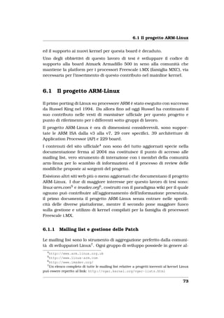 6.1 Il progetto ARM-Linux


ed il supporto ai nuovi kernel per questa board è decaduto.
Uno degli obbiettivi di questo lavoro di tesi è sviluppare il codice di
supporto alla board Atmark Armadillo 500 in seno alla comunità che
mantiene la platform per i processori Freescale i.MX (famiglia MXC), via
necessaria per l’inserimento di questo contributo nel mainline kernel.


6.1      Il progetto ARM-Linux

Il primo porting di Linux su processore ARM è stato eseguito con successo
da Russel King nel 1994. Da allora ﬁno ad oggi Russel ha continuato il
suo contributo nelle vesti di mantainer ufﬁciale per questo progetto e
punto di riferimento per i differenti sotto gruppi di lavoro.
Il progetto ARM-Linux è ora di dimensioni considerevoli, sono suppor-
tate le ARM ISA dalla v3 alla v7, 29 core speciﬁci, 39 architetture di
Application Processor (AP) e 229 board.
I contenuti del sito ufﬁciale4 non sono del tutto aggiornati specie nella
documentazione ferma al 2004 ma costituisce il punto di accesso alle
mailing list, vero strumento di interazione con i membri della comunità
arm-linux per lo scambio di informazioni ed il processo di review delle
modiﬁche proposte ai sorgenti del progetto.
Esistono altri siti web più o meno aggiornati che documentano il progetto
ARM-Linux. I due di maggiore interesse per questo lavoro di tesi sono:
linux-arm.com 5 e imxdev.org6 , costruiti con il paradigma wiki per il quale
ognuno può contribuire all’aggiornamento dell’informazione presentata,
il primo documenta il progetto ARM-Linux senza entrare nelle speciﬁ-
cità delle diverse piattaforme, mentre il secondo pone maggiore fuoco
sulla gestione e utilizzo di kernel compilati per la famiglia di processori
Freescale i.MX.


6.1.1     Mailing list e gestione delle Patch

Le mailing list sono lo strumento di aggregazione preferito dalla comuni-
tà di sviluppatori Linux7 . Ogni gruppo di sviluppo possiede in genere al-
  4
    http://www.arm.linux.org.uk
  5
    http://www.linux-arm.com
  6
    http://www.imxdev.org/
  7
    Un elenco completo di tutte le mailing list relative a progetti inerenti al kernel Linux
può essere reperito al link: http://vger.kernel.org/vger-lists.html


                                                                                        73
 