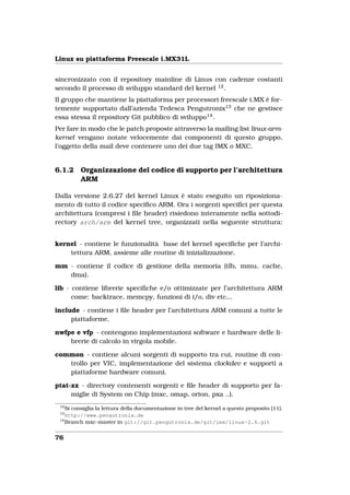 Linux su piattaforma Freescale i.MX31L


sincronizzato con il repository mainline di Linus con cadenze costanti
secondo il processo di sviluppo standard del kernel 12 .
Il gruppo che mantiene la piattaforma per processori freescale i.MX è for-
temente supportato dall’azienda Tedesca Pengutronix13 che ne gestisce
essa stessa il repository Git pubblico di sviluppo14 .
Per fare in modo che le patch proposte attraverso la mailing list linux-arm-
kernel vengano notate velocemente dai componenti di questo gruppo,
l’oggetto della mail deve contenere uno dei due tag IMX o MXC.


6.1.2    Organizzazione del codice di supporto per l’architettura
         ARM

Dalla versione 2.6.27 del kernel Linux è stato eseguito un riposiziona-
mento di tutto il codice speciﬁco ARM. Ora i sorgenti speciﬁci per questa
architettura (compresi i ﬁle header) risiedono interamente nella sottodi-
rectory arch/arm del kernel tree, organizzati nella seguente struttura:


kernel - contiene le funzionalità base del kernel speciﬁche per l’archi-
    tettura ARM, assieme alle routine di inizializzazione.

mm - contiene il codice di gestione della memoria (tlb, mmu, cache,
   dma).

lib - contiene librerie speciﬁche e/o ottimizzate per l’architettura ARM
      come: backtrace, memcpy, funzioni di i/o, div etc...

include - contiene i ﬁle header per l’architettura ARM comuni a tutte le
     piattaforme.

nwfpe e vfp - contengono implementazioni software e hardware delle li-
    brerie di calcolo in virgola mobile.

common - contiene alcuni sorgenti di supporto tra cui, routine di con-
   trollo per VIC, implementazione del sistema clockdev e supporti a
   piattaforme hardware comuni.

ptat-xx - directory contenenti sorgenti e ﬁle header di supporto per fa-
     miglie di System on Chip (mxc, omap, orion, pxa ..).
 12
    Si consiglia la lettura della documentazione in tree del kernel a questo proposito [11].
 13
    http://www.pengutronix.de
 14
    Branch mxc-master in git://git.pengutronix.de/git/imx/linux-2.6.git


76
 