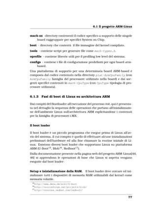 6.1 Il progetto ARM-Linux


mach-xx -directory contenenti il codice speciﬁco a supporto delle singole
    board raggruppate per speciﬁci System on Chip.
boot - directory che conterrà il ﬁle immagine del kernel compilato.
tools - contiene script per generare ﬁle come mach-types.h.
oproﬁle - contiene librerie utili per il proﬁling low level del sistema.
conﬁgs - contiene i ﬁle di conﬁgurazione predeﬁniti per ogni board arm-
    based.
Una piattaforma di supporto per una determinata board ARM-based è
composta dal codice contenuto nella directory plat-ArmCpuFamily (con
ArmCpuFamily famiglia del processore utilizzato nella board) e dai sor-
genti speciﬁci contenuti in mach-CpuType (con CpuType tipologia di pro-
cessore utilizzata).


6.1.3   Fasi di boot di Linux su architettura ARM

Dai compiti del Bootloader all’esecuzione del processo init, qui è presenta-
ta nel dettaglio la sequenza delle operazioni che portano all’inizializzazio-
ne dell’ambiente Linux sull’architettura ARM esplicitandone i contenuti
per la famiglia di processori i.MX.


Il boot loader

Il boot loader è un piccolo programma che esegue prima di Linux all’av-
vio del sistema, il cui compito è quello di effettuare alcune inizializzazioni
preliminari dell’hardware ed alla ﬁne chiamare la routine iniziale di Li-
nux. Esistono diversi boot loader che supportano Linux su piattaforma
ARM (U-Boot15 , Blob16 , Redboot17 ).
Dalla documentazione presente nella pagina web del progetto ARM-Linux[44,
46] si apprendono le operazioni di base che Linux si aspetta vengano
eseguite dal boot loader:


Setup e inizializzazione della RAM. Il boot loader deve cercare ed ini-
zializzare tutti i dispositivi di memoria RAM utilizzabili dal kernel come
memoria volatile.
 15
    http://www.denx.de/wiki/U-Boot
 16
    http://sourceforge.net/projects/blob/
 17
    http://sources.redhat.com/redboot/


                                                                           77
 