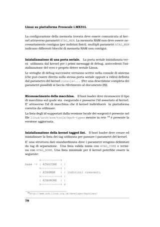 Linux su piattaforma Freescale i.MX31L


La conﬁgurazione della memoria trovata deve essere comunicata al ker-
nel attraverso parametri ATAG_MEM. La memoria RAM non deve essere ne-
cessariamente contigua (per indirizzi ﬁsici), multipli parametri ATAG_MEM
indicano differenti blocchi di memoria RAM non contigui.


Inizializzazione di una porta seriale. La porta seriale inizializzata ver-
rà utilizzata dal kernel per i primi messaggi di debug, antecedenti l’ini-
zializzazione del vero e proprio driver seriale Linux.
Le stringhe di debug successive verranno scritte nella console di sistema
(che può essere diretta sulla stessa porta seriale oppure a video) deﬁnita
dal parametro del kernel console=... (Per una descrizione completa dei
parametri possibili si faccia riferimento al documento [8]).


Riconoscimento della macchina. Il boot loader deve riconoscere il tipo
di macchina sul quale sta eseguendo e passarne l’id associato al kernel.
E’ attraverso l’id di macchina che il kernel individuerà la piattaforma
corretta da utilizzare.
La lista degli id supportati dalla versione locale dei sorgenti è presente nel
ﬁle linux/arch/arm/tools/mach-types mentre in rete 18 è presente la
versione aggiornata.


Inizializzazione della kernel tagged list. Il boot loader deve creare ed
inizializzare la lista dei tag utilizzata per passare i parametri del kernel.
E’ una struttura dati standardizzata dove i parametri vengono delimitati
da tag di separazione. Una lista valida inizia con ATAG_CORE e termi-
na con ATAG_NONE. Una lista minimale per il kernel potrebbe essere la
seguente:

        +-----------+
base -> | ATAGCORE |         |
        +-----------+        |
        | ATAGMEM   |        | indirizzi crescenti
        +-----------+        |
        | ATAGNONE |         |
        +-----------+        v

 18
      http://www.arm.linux.org.uk/developer/machines/


78
 