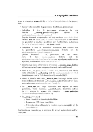6.1 Il progetto ARM-Linux


sente la procedura stext dal ﬁle arch/arm/kernel/head.S che provve-
de a:
   • Passare alla modalità Supervisore e disabilitare gli interrupt.
   • Individua   il    tipo di   processore   attraverso    la  pro-
     cedura         __lookup_processor_type         deﬁnita       in
     arch/arm/kernel/head-common.S.
     Questa ritornerà un puntatore ad una struttura proc_info_list
     deﬁnita nel ﬁle arch/arm/include/asm/procinfo.h che contie-
     ne puntatori a routine speciﬁche per l’architettura individuata
     (arch/arm/mm/proc-v6.S: __v6_proc_info).
   • Individua il tipo di macchina attraverso l’id salvato con
     la   procedura     __lookup_machine_type      deﬁnita   nel    ﬁle
     arch/arm/kernel/head-common.S.
     Questa     ritornerà        un   puntatore    ad    una     strut-
     tura     di     tipo     machine_desc      deﬁnita    nel      ﬁle
     arch/arm/include/asm/mach/arch.h ed inizializzata nel sorgente
     speciﬁco nella cartella arch/arm/mach-mx3/.
   • Crea la page table attraverso la procedura __create_page_tables
     abbastanza grande per mappare almeno il codice del kernel.
   • Salta a *(__v6_proc_info + #PROCINFO_INITFUNC) che risulta
     nella chiamata a __v6_setup nel ﬁle arch/arm/mm/proc-v6.S.
     Inizializzando così la TLB, la cache ed il modulo MMU.
   • Abilita il modulo MMU con __enable_mmu, che dopo alcune opera-
     zioni preliminari chiamerà __turn_mmu_on (indirizzo salvato in lr
     ancora in stext arch/arm/kernel/head.S).
   • Da __turn_mmu_on, dopo operazioni nei registri di conﬁ-
     gurazione, viene chiamata __switch_data (indirizzo salvato
     in r13 ancora in stext) che eseguirà    __mmap_switched
     (arch/arm/kernel/head-common.S).
   • In __mmap_switched:
        – Viene copiato il segmento dati in RAM.
       – il segmento BSS viene cancellato.
       – Al termine viene chiamata la routine start_kernel() nel ﬁle
         init/main.c.
Ora l’ambiente è pronto per la porzione del kernel indipendente dall’ar-
chitettura.

                                                                       81
 