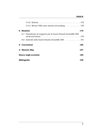 INDICE


       7.4.2 Battery . . . . . . . . . . . . . . . . . . . . . . . . . . . . 175
       7.4.3 Mouse USB come sistema di tracking . . . . . . . . . . 176

8 Risultati                                                               179
  8.1 Piattaforma di supporto per la board Atmark Armadillo 500
      nel kernel Linux . . . . . . . . . . . . . . . . . . . . . . . . . . 179
  8.2 Android nella board Atmark Armadillo 500 . . . . . . . . . . 181

9 Conclusioni                                                             185

A Memory Map                                                              187

Elenco degli acronimi                                                     189

Bibliograﬁa                                                               198




                                                                             1
 