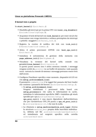 Linux su piattaforma Freescale i.MX31L


Il kernel vero e proprio

In start_kernel(): (init/main.c)
     • Disabilita gli interrupt per la prima CPU con local_irq_disable()
       (include/linux/irqflags.h).
     • Acquisisce il lock del kernel con lock_kernel() per esser sicuri che
       l’esecuzione non venga interrotta o subisca preemption da interrupt
       a priorità maggiori (lib/kernel_lock.c).
     • Registra la routine di notiﬁca        dei   tick   con   tick_init()
       (/kernel/time/tick-common.c).
     • Attiva il primo      processore   (CPU0)    con    boot_cpu_init()
       (init/main.c).
     • Inizializza il sottosistema di gestione        della     memoria   con
       page_address_init() (mm/highmem.c).
     • Visualizza   la    versione    del  kernel   nella    console   con
       printk(linux_banner) (init/version.c).
       A questo punto ancora non è attiva nessuna console, i messaggi
       vengono scritti da printk() in un buffer di memoria e solo quando
       verrà caricata la console di sistema i messaggi potranno essere letti
       dall’utente.
     • Conﬁgura l’hardware speciﬁco come memorie, dispositivi di I/O etc
       con setup_arch(&command_line).
       Il parametro command_line è la tagged list passata dal boot loader
       che contiene i parametri del kernel. (arch/arm/kernel/setup.c).
          – In setup_arch(&command_line):
            Vengono      inizializzati i   processori  della    board     con
            setup_processor() che salva le informazioni in cache,
            inizializza le informazioni speciﬁche SMP e inizializza gli stack
            speciﬁci per-cpu (arch/arm/kernel/setup.c).
            cpu_proc_init() è una macro dipendente dall’architettura
            che per l’architettura CPU_V6 punta a cpu_v6_proc_init()
            in arch/arm/mm/proc-v6.S che non fa nulla.
         – La chiamata a setup_machine(machine_arch_type) ritorna
           la struttura machine_desc propria della macchina individua-
           ta, deﬁnita nel ﬁle arch/arm/include/asm/mach/arch.h
           ed inizializzata nel sorgente speciﬁco nella cartella
           arch/arm/mach-mx3/.

82
 