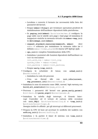 6.1 Il progetto ARM-Linux


    – Localizza e converte il formato (se necessario) della lista dei
      parametri del kernel.
    – Esegue mdesc->fixup() per terminare operazioni pendenti di
      inizializzazione dell’hardware dipendenti dalla piattaforma.
    – In paging_init(mdesc) (arch/arm/mm/mmu.c) conﬁgura la
      page table con le tabelle zero page e bad page ed inizializza le
      mappature statiche in memoria virtuale con mdesc->map_io()
      in devicemaps_init(mdesc).
    – request_standard_resources(&meminfo, mdesc)              dove
      mdesc è utilizzata per inizializzare la memoria video (se è
      deﬁnito mdesc->video_start) e le risorse LPT (lp0,lp1,lp2).
    – cpu_init() completa l’inizializzazione della CPU.
    – Inizializza i puntatori alle funzioni dipendenti dall’hardware su
      cui è in esecuzione:
      init_arch_irq = mdesc->init_irq;
      system_timer = mdesc->timer;
      init_machine = mdesc->init_machine;
    – Esegue early_trap_init().
• Conﬁgura      lo    scheduler    di   Linux    con    sched_init()
  (kernel/sched.c)
    – Inizializza la coda dei processi.
    – Crea   un   thread    idle  con   init_idle(current,
      smp_processor_id()) (kernel/sched.c).
• Inizializza le zone di memoria come DMA, normal, high memory con
  build_all_zonelists() (mm/page_alloc.c).
• Processa i parametri del kernel con parse_early_param()
  (init/main.c) e parse_args() (kernel/params.c).
• Inizializza la tabella degli interrupt,          il Generic Inter-
  rupt Controller ed il vettore di cattura delle eccezioni
  con init_IRQ() (arch/arm/kernel/irq.c) e trap_init()
  (arch/arm/kernel/traps.c).
  Assegna inoltre le afﬁnità per gli interrupt ai differenti processori.
• Prepara la CPU di boot ad accettare le notiﬁche dei tasklets con
  softirq_init() (kernel/softirq.c).
• Inizializza e fa partire il timer di sistema con time_init()
  (arch/arm/kernel/time.c).

                                                                     83
 