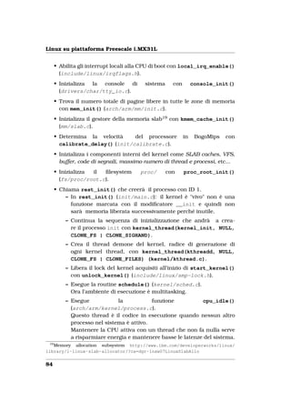 Linux su piattaforma Freescale i.MX31L


      • Abilita gli interrupt locali alla CPU di boot con local_irq_enable()
        (include/linux/irqflags.h).
      • Inizializza la console di        sistema     con        console_init()
        (drivers/char/tty_io.c).
      • Trova il numero totale di pagine libere in tutte le zone di memoria
        con mem_init() (arch/arm/mm/init.c).
      • Inizializza il gestore della memoria slab19 con kmem_cache_init()
        (mm/slab.c).
      • Determina la velocità    del processore            in    BogoMips   con
        calibrate_delay() (init/calibrate.c).
      • Inizializza i componenti interni del kernel come SLAB caches, VFS,
        buffer, code di segnali, massimo numero di thread e processi, etc...
      • Inizializza il ﬁlesystem       proc/       con     proc_root_init()
        (fs/proc/root.c).
      • Chiama rest_init() che creerà il processo con ID 1.
          – In rest_init() (init/main.c): il kernel è "vivo" non è una
            funzione marcata con il modiﬁcatore __init e quindi non
            sarà memoria liberata successivamente perché inutile.
          – Continua la sequenza di inizializzazione che andrà a crea-
            re il processo init con kernel_thread(kernel_init, NULL,
            CLONE_FS | CLONE_SIGHAND).
          – Crea il thread demone del kernel, radice di generazione di
            ogni kernel thread, con kernel_thread(kthreadd, NULL,
            CLONE_FS | CLONE_FILES) (kernel/kthread.c).
          – Libera il lock del kernel acquisiti all’inizio di start_kernel()
            con unlock_kernel() (include/linux/smp-lock.h).
          – Esegue la routine schedule() (kernel/sched.c).
            Ora l’ambiente di esecuzione è multitasking.
          – Esegue            la           funzione           cpu_idle()
            (arch/arm/kernel/process.c).
            Questo thread è il codice in esecuzione quando nessun altro
            processo nel sistema è attivo.
            Mantenere la CPU attiva con un thread che non fa nulla serve
            a risparmiare energia e mantenere basse le latenze del sistema.
 19
   Memory allocation subsystem http://www.ibm.com/developerworks/linux/
library/l-linux-slab-allocator/?ca=dgr-lnxw07LinuxSlabAllo


84
 