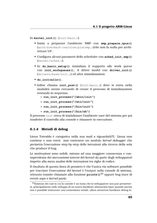 6.1 Il progetto ARM-Linux


In kernel_init(): (init/main.c)
      • Inizia a preparare l’ambiente SMP con smp_prepare_cpus()
        (arch/arm/mach-realview/platsmp.c)che non fa nulla per archi-
        tetture UP .
      • Conﬁgura alcuni parametri dello scheduler con sched_init_smp()
        (kernel/sched.c).
      • In do_basic_setup() inizializza il supporto alle work queue
        con init_workqueues(), il driver model con driver_init()
        (drivers/base/init.c) ed altre inizializzazioni.
      • do_initcalls().
      • Inﬁne chiama init_post() (init/main.c) dove si entra nella
        modalità utente cercando di creare il processo di inizializzazione
        tentando in sequenza:
          – run_init_process("/sbin/init")
          – run_init_process("/etc/init")
          – run_init_process("/bin/init")
        – run_init_process("/bin/sh")
Il processo init cerca di inizializzare l’ambiente user del sistema per poi
trasferire il controllo alla console e rimanere in esecuzione.


6.1.4     Metodi di debug

Linus Torvalds è categorico nella sua mail a riguardo[47]: Linux non
contiene e non vorrà mai contenere un modulo kernel debugger che
permetta l’esecuzione step-by-step delle istruzioni alla ricerca della sola
che produce il bug.
Le motivazioni sono nobili, mirano ad una maggiore conoscenza e con-
sapevolezza dei meccanismi interni del kernel da parte degli sviluppatori
rispetto alla mera analisi delle interazioni tra righe di codice.
Il risultato di questa linea di pensiero è che l’unica via software possibile
per tracciare l’esecuzione del kernel è l’output nella console di sistema,
ottenuto tramite chiamate alla funzione printk()20 oppure bug trace di
eventi oops o kernel panic.
 20
     Esistono dei casi in cui la console è un lusso che lo sviluppatore non può permetter-
si, principalmente nello sviluppo di un nuovo hardware abstraction layer quando ancora
non è possibile instaurare una connessione seriale, allora attraverso hardware debug in-


                                                                                      85
 