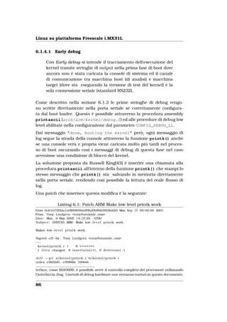 Linux su piattaforma Freescale i.MX31L


6.1.4.1          Early debug

         Con Early debug si intende il tracciamento dell’esecuzione del
         kernel tramite stringhe di output nella prima fase di boot dove
         ancora non è stata caricata la console di sistema ed il canale
         di comunicazione tra macchina host (di analisi) e macchina
         target (dove sta eseguendo la versione di test del kernel) è la
         sola connessione seriale (standard RS232).

Come descritto nella sezione 6.1.3 le prime stringhe di debug vengo-
no scritte direttamente nella porta seriale se correttamente conﬁgura-
ta dal boot loader. Questo è possibile attraverso la procedura assembly
printascii (arch/arm/kernel/debug.S) ed alle procedure di debug low
level abilitate nella conﬁgurazione dal parametro CONFIG_DEBUG_LL.
Dal messaggio "done, booting the kernel" però, ogni messaggio di
log segue la strada della console attraverso la funzione printk() anche
se una console vera e propria viene caricata molto più tardi nel proces-
so di boot oscurando così i messaggi di debug di questa fase nel caso
avvenisse una condizione di blocco del kernel.
La soluzione proposta da Russell King[43] è inserire una chiamata alla
procedura printascii all’interno della funzione printk() che stampi lo
stesso messaggio che printk() sta salvando in memoria direttamente
nella porta seriale, rendendo così possibile la lettura del reale ﬂusso di
log.
Una patch che inserisce questa modiﬁca è la seguente:

                   Listing 6.1: Patch ARM Make low-level printk work
From 0c61b75f9da1a0889959a0f9bd0b8b63f936ddf3 Mon Sep 17 00:00:00 2001
From : Tony Lindgren <tony@atomide .com>
Date : Mon, 9 May 2005 14:10:26 −0700
Subject : [PATCH] ARM: Make low−l e v e l printk work

Makes low−l e v e l printk work .

Signed−o f f −by : Tony Lindgren <tony@atomide .com>
−−−
 kernel/printk . c |        8 ++++++++
 1 f i l e s changed , 8 i n s e r t i o n s ( + ) , 0 d e l e t i o n s ( −)

d i f f −−g i t a/kernel/printk . c b/kernel/printk . c
index e3602d0 . . e39866e 100644

terface, come BDI3000, è possibile avere il controllo completo del processore utilizzando
l’interfaccia Jtag. I metodi di debug hardware non verranno trattati in questo documento.


86
 