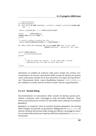 6.1 Il progetto ARM-Linux


−−− a/kernel/printk . c
+++ b/kernel/printk . c
@@ −44,6 +44,10 @@ void asmlinkage _ _ a t t r i b u t e _ _ ( ( weak ) ) e a r l y _ p r i n t k ( const char
     * fmt , . . . )

 #define __LOG_BUF_LEN           (1 << CONFIG_LOG_BUF_SHIFT )

+# i f d e f           CONFIG_DEBUG_LL
+extern void p r i n t a s c i i ( char * ) ;
+#endif
+
  / * p r i n t k ’ s without a l o g l e v e l use t h i s . . * /
 #define DEFAULT_MESSAGE_LOGLEVEL 4 / * KERN_WARNING * /

@@ −668,6 +672,10 @@ asmlinkage int vprintk ( const char * fmt , v a _ l i s t args )
                                  sizeof ( printk_buf ) − printed_len , fmt , args ) ;


+# i f d e f CONFIG_DEBUG_LL
+            p r i n t a s c i i ( printk_buf ) ;
+#endif
+
             /*
              * Copy the output i n t o log_buf .     I f the c a l l e r didn ’ t provide
              * appropriate l o g l e v e l tags , we i n s e r t them here
−−
1.5.4.3




Attenzione al conﬂitto di scrittura sulla porta seriale che avviene suc-
cessivamente al corretto caricamento della console di sistema (se questa
scrive sulla porta seriale) tra le due procedure di output dei log del ker-
nel. Chiaramente dovrà essere disabilitata l’opzione CONFIG_DEBUG_LL
per utilizzare in modo univoco il driver seriale caricato appositamente.



6.1.4.2        Normal Debug

Successivamente al caricamento della console di sistema questa prov-
vederà a mostrare tutti i messaggi in coda nel buffer dedicato. Come
detto in precedenza per scrivere su tale buffer viene utilizzata la funzione
printk().
printk() si comporta come la normale funzione printf() nel parsing
delle stringhe ma prevede un parametro obbligatorio di debug-level da
inserire all’inizio del formato della stringa per ﬁltrare i messaggi in conso-
le a seconda delle preferenze espresse dall’utente (parametro loglevel=...
del kernel).

                                                                                                           87
 