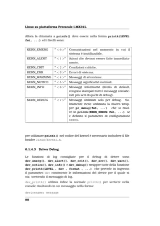 Linux su piattaforma Freescale i.MX31L


Allora la chiamata a printk() deve essere nella forma printk(LEVEL
fmt, ...) ed i livelli sono:


 KERN_EMERG           <0>      Comunicazioni nel momento in cui il
                               sistema è inutilizzabile.
 KERN_ALERT           <1>      Azioni che devono essere fatte immediata-
                               mente.
 KERN_CRIT            <2>      Condizioni critiche.
 KERN_ERR             <3>      Errori di sistema.
 KERN_WARNING         <4>      Messaggi di attenzione.
 KERN_NOTICE          <5>      Messaggi signiﬁcativi normali.
 KERN_INFO            <6>      Messaggi informativi (livello di default,
                               vengono stampati tutti i messaggi conside-
                               rati più seri di quelli di debug).
 KERN_DEBUG           <7>      Messaggi utilizzati solo per debug. So-
                               litamente viene utilizzata la macro wrap-
                               per pr_debug(fmt, ...) che si risol-
                               ve in printk(KERN_DEBUG fmt, ...) se
                               è deﬁnito il parametro di conﬁgurazione
                               DEBUG.




per utilizzare printk() nel codice del kernel è necessario includere il ﬁle
header linux/kernel.h.


6.1.4.3   Driver Debug

Le funzioni di log consigliate per il debug di driver sono
dev_emerg(), dev_alert(), dev_crit(), dev_err(), dev_warn(),
dev_notice(), dev_info() e dev_debug() wrapper tutte della funzione
dev_printk(LEVEL , dev , format , ...) che prevede in ingresso
il parametro dev contenente le informazioni del device per il quale si
sta scrivendo il messaggio di log.
dev_printk() utilizza inﬁne la normale printk() per scrivere nella
console risultando in un messaggio nella forma:

devicename: message

88
 