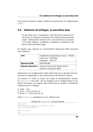 6.2 Ambiente di sviluppo, la macchina host


Tutte queste funzioni vengono abilitate dal parametro di conﬁgurazione
DEBUG.


6.2     Ambiente di sviluppo, la macchina host

      La macchina host o workstation è quel Personal Computer uti-
      lizzato per lo sviluppo del software che eseguità nella macchina
      target. Solitamente contiene tutti i tool necessari ad acquisi-
      re il codice sorgente, modiﬁcalo, compilarlo e trasferirne i ﬁle
      binari nella macchina target.

Di seguito sono riportate le caratteristiche importanti della macchina
host utilizzata:

    CPU:                     Intel(R) Pentium(R) M processor 1.73GHz
                             cache size : 2048 KB
                             bogomips : 1597.75
    Memoria RAM:             2074640 KB
    Sistema Operativo:       Ubuntu Linux 8.04 "Hardy Heron"
                             rilasciato nell’aprile 2008.

Importante è la conﬁgurazione della shell bash per la gestione dei mec-
canismi di compilazione e per automatizzare determinate attività.
Per questo si è scelto di creare uno script di inizializzazione chiama-
to android.sh che verrà via via riempito con le conﬁgurazioni di am-
biente necessarie, da eseguire nella shell corrente qualora si intendesse
utilizzarla per lo sviluppo:

$ mkdir ~/bin
$ touch ~/bin/android . sh
$ chmod +x ~/bin/android . sh

Il ﬁle android.sh inizialmente verrà deﬁnito così:

                   Listing 6.2: android.sh Forma iniziale.
#!/bin/bash
#Directory dove risiedono tool eseguibili privati
export PATH=$PATH:$HOME/bin

#Shell di lavoro
bash


                                                                         89
 