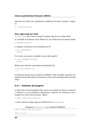 Linux su piattaforma Freescale i.MX31L


Aprendo una shell, per inizializzare l’ambiente di lavoro, basterà esegui-
re:
$ ./bin/android.sh



Note sugli script per shell:
#!/bin/bash deve essere sempre la prima riga di uno script shell.
Le variabili di ambiente sono deﬁnite in una shell Linux in questo modo:
$ VARIABILE=Valore

e vengono richiamate con il modiﬁcatore $:
$ echo $VARIABILE
  Valore

Per creare una nuova variabile in una sola riga ${}:
$ echo ${FRANKY:=Franky}
  Franky

Mentre per valutare espressioni aritmetiche $[ ]:
$ echo $[${FOUR=4}+2]
  6

La keyword export invece ampia la visibilità della variabile esportata (al-
trimenti locale alla shell di creazione) a tutti i processi ﬁgli della presente
shell.


6.2.1    Posizione del progetto

La directory root del progetto deve essere accessibile in lettura e scrittura
e risiedere in una partizione abbastanza capiente da contenere tutti i
sorgenti ed extra tool necessari. Allora:
$ mkdir /media/dati/android

e viene inserita la riga seguente all’interno di android.sh:

             Listing 6.3: android.sh La variabile PRJROOT.
+export PRJROOT=/media/dati/android

#Shell di lavoro


90
 