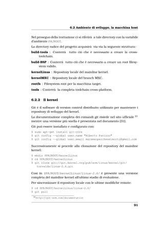 6.2 Ambiente di sviluppo, la macchina host


Nel proseguo della trattazione ci si riferirà a tale directory con la variabile
d’ambiente PRJROOT.
La directory radice del progetto acquisirà via via la seguente struttura:
build-tools : Conterrà      tutto ciò che è necessario a creare la cross-
     toolchain.
build-BSP : Conterrà tutto ciò che è necessario a creare un root ﬁlesy-
     stem valido.
kernelLinus : Repository locale del mainline kernel.
kernelMXC : Repository locale del branch MXC.
rootfs : Filesystem root per la macchina target.
tools : Conterrà la completa toolchain cross-platform.


6.2.2      Il kernel

Git è il software di version control distribuito utilizzato per mantenere i
repository di sviluppo del kernel.
La documentazione completa dei comandi git risiede nel sito ufﬁciale        21

mentre una versione più snella è presentata nel documento [31].
Git può essere installato e conﬁgurato con:
$ sudo apt-get install git-core
$ git config --global user.name "Alberto Panizzo"
$ git config --global user.email maramaopercheseimorto@gmail.com

Successivamente si procede alla clonazione del repository del mainline
kernel:
$ mkdir $PRJROOT/kernelLinus
$ cd $PRJROOT/kernelLinus
$ git clone git://git.kernel.org/pub/scm/linux/kernel/git/
   torvalds/linux-2.6.git

Così in $PRJROOT/kernelLinus/linux-2.6/ è presente una versione
completa del mainline kernel all’ultimo stadio di evoluzione.
Per sincronizzare il repository locale con le ultime modiﬁche remote:
$ cd $PRJROOT/kernelLinus/linux-2.6/
$ git pull
 21
      http://git-scm.com/documentation


                                                                            91
 