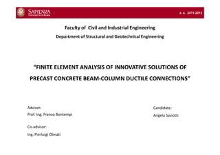a. a. 2011-2012



                        Faculty of Civil and Industrial Engineering
                  Department of Structural and Geotechnical Engineering




   “FINITE ELEMENT ANALYSIS OF INNOVATIVE SOLUTIONS OF
 PRECAST CONCRETE BEAM-COLUMN DUCTILE CONNECTIONS”



Advisor:                                                          Candidate:
Prof. Ing. Franco Bontempi                                        Angela Saviotti

Co-advisor:
Ing. Pierluigi Olmati
 