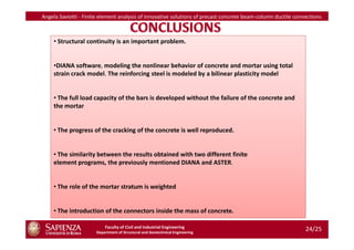 Angela Saviotti - Finite element analysis of innovative solutions of precast concrete beam-column ductile connections



     • Structural continuity is an important problem.


     •DIANA software, modeling the nonlinear behavior of concrete and mortar using total
     strain crack model. The reinforcing steel is modeled by a bilinear plasticity model


     • The full load capacity of the bars is developed without the failure of the concrete and
     the mortar


    • The progress of the cracking of the concrete is well reproduced.


    • The similarity between the results obtained with two different finite
    element programs, the previously mentioned DIANA and ASTER.


    • The role of the mortar stratum is weighted


    • The introduction of the connectors inside the mass of concrete.

                          Faculty of Civil and Industrial Engineering
                      Department of Structural and Geotechnical Engineering
                                                                                                              24/25
 