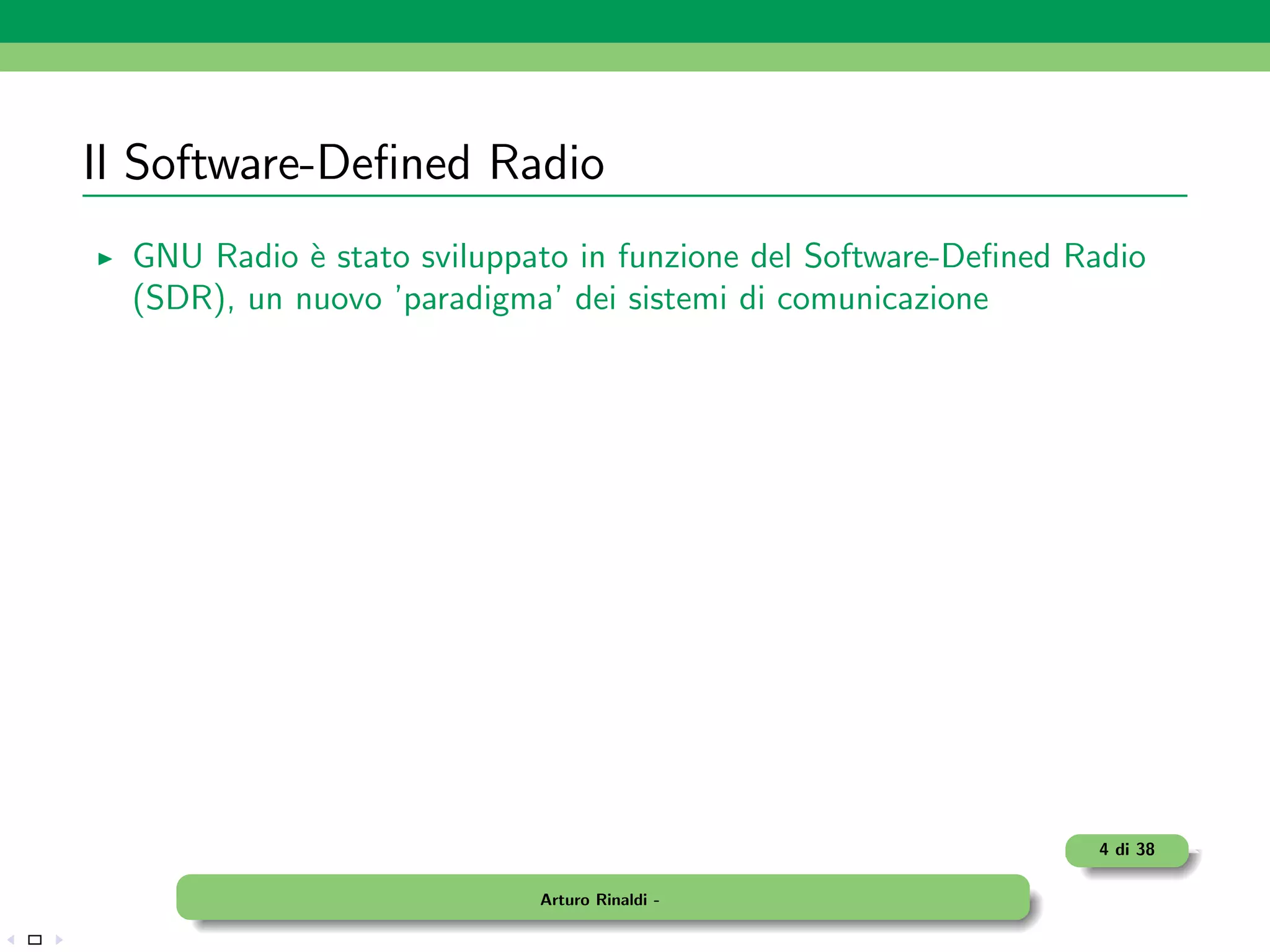 Il Software-Deﬁned Radio
  GNU Radio ` stato sviluppato in funzione del Software-Deﬁned Radio
             e
  (SDR), un nuovo ’paradigma’ dei sistemi di comunicazione




                                                                4 di 38

                            Arturo Rinaldi -
 