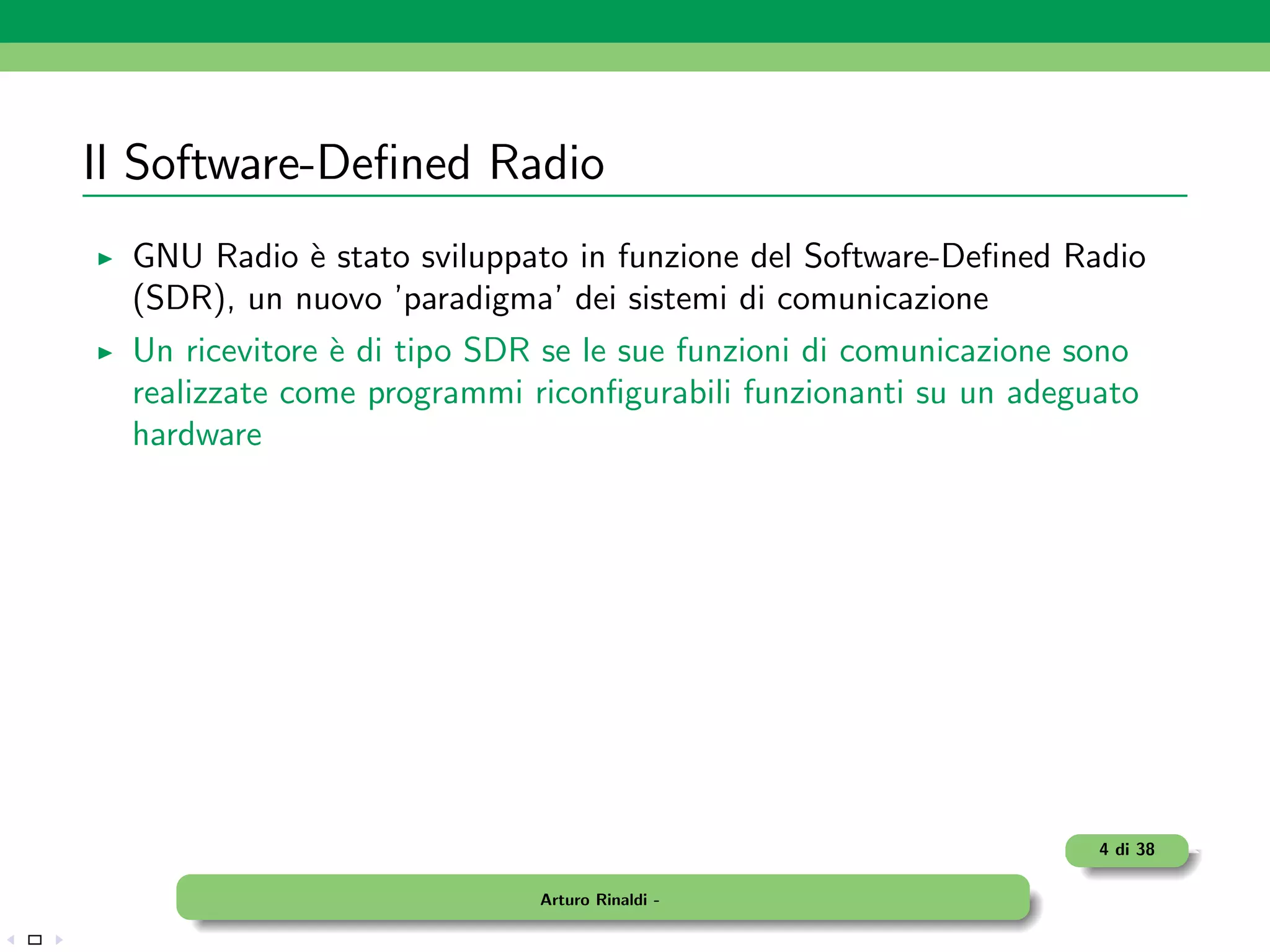 Il Software-Deﬁned Radio
  GNU Radio ` stato sviluppato in funzione del Software-Deﬁned Radio
             e
  (SDR), un nuovo ’paradigma’ dei sistemi di comunicazione
  Un ricevitore ` di tipo SDR se le sue funzioni di comunicazione sono
                e
  realizzate come programmi riconﬁgurabili funzionanti su un adeguato
  hardware




                                                                   4 di 38

                             Arturo Rinaldi -
 