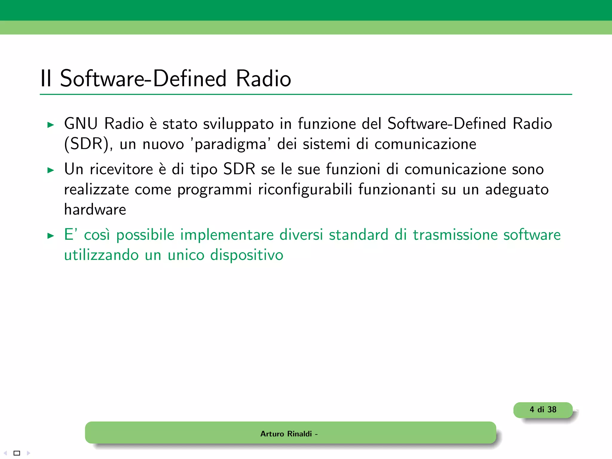 Il Software-Deﬁned Radio
  GNU Radio ` stato sviluppato in funzione del Software-Deﬁned Radio
             e
  (SDR), un nuovo ’paradigma’ dei sistemi di comunicazione
  Un ricevitore ` di tipo SDR se le sue funzioni di comunicazione sono
                e
  realizzate come programmi riconﬁgurabili funzionanti su un adeguato
  hardware
  E’ cos` possibile implementare diversi standard di trasmissione software
         ı
  utilizzando un unico dispositivo




                                                                     4 di 38

                              Arturo Rinaldi -
 