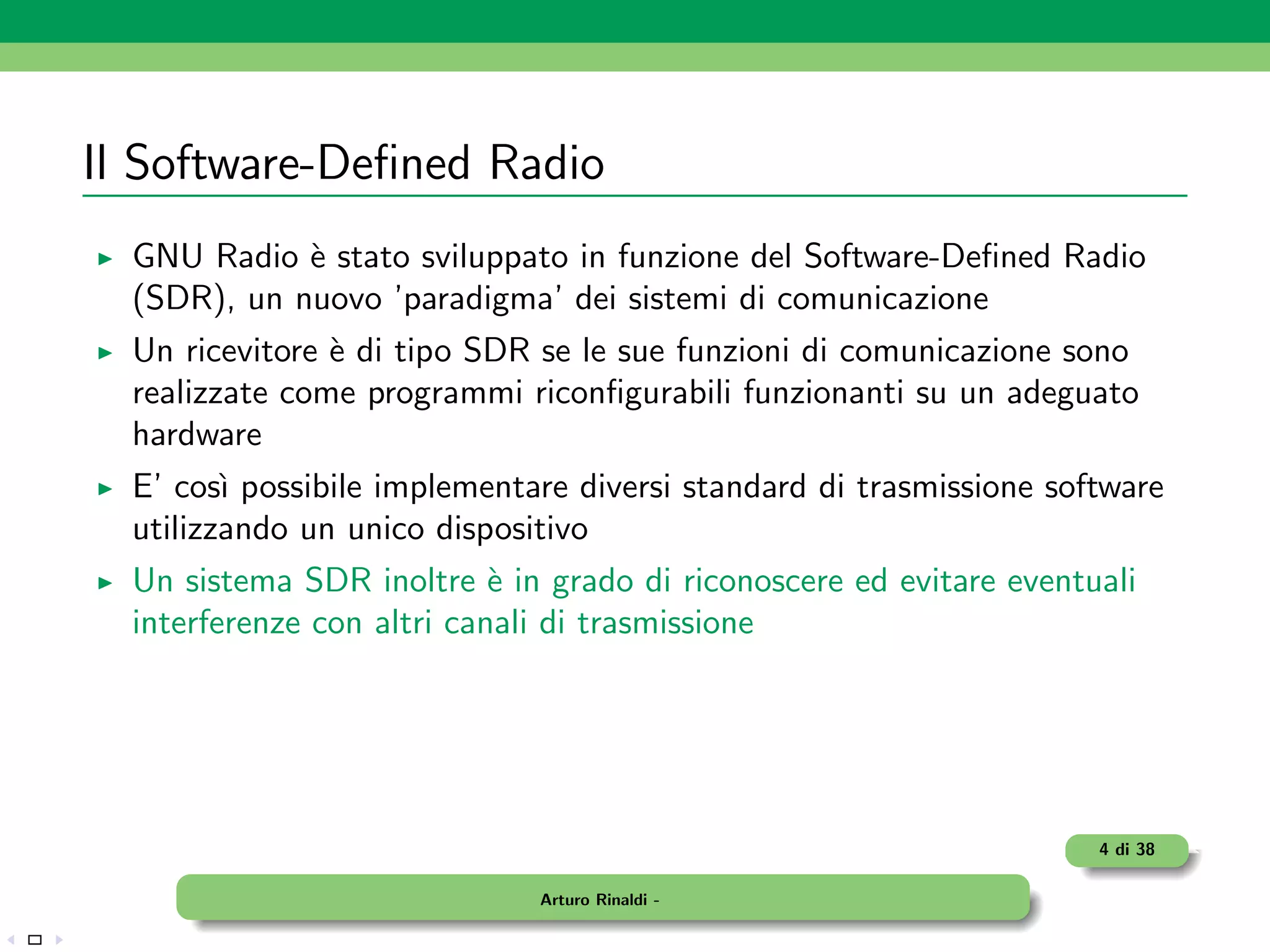 Il Software-Deﬁned Radio
  GNU Radio ` stato sviluppato in funzione del Software-Deﬁned Radio
             e
  (SDR), un nuovo ’paradigma’ dei sistemi di comunicazione
  Un ricevitore ` di tipo SDR se le sue funzioni di comunicazione sono
                e
  realizzate come programmi riconﬁgurabili funzionanti su un adeguato
  hardware
  E’ cos` possibile implementare diversi standard di trasmissione software
         ı
  utilizzando un unico dispositivo
  Un sistema SDR inoltre ` in grado di riconoscere ed evitare eventuali
                            e
  interferenze con altri canali di trasmissione




                                                                     4 di 38

                              Arturo Rinaldi -
 