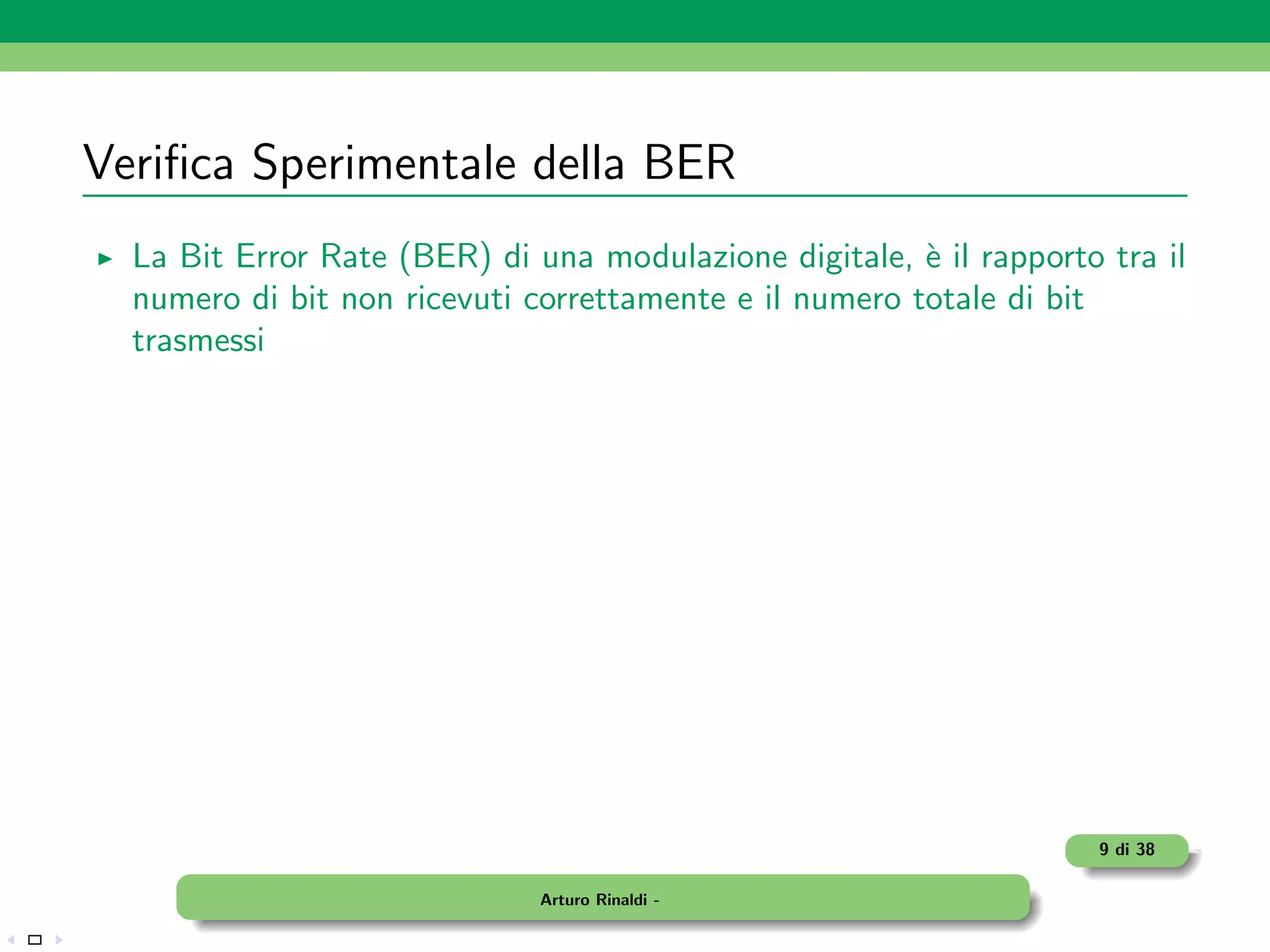 Veriﬁca Sperimentale della BER
  La Bit Error Rate (BER) di una modulazione digitale, ` il rapporto tra il
                                                        e
  numero di bit non ricevuti correttamente e il numero totale di bit
  trasmessi




                                                                    9 di 38

                              Arturo Rinaldi -
 