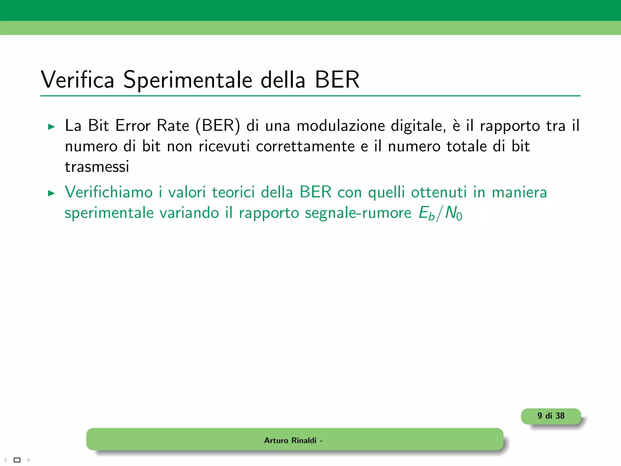 Veriﬁca Sperimentale della BER
  La Bit Error Rate (BER) di una modulazione digitale, ` il rapporto tra il
                                                        e
  numero di bit non ricevuti correttamente e il numero totale di bit
  trasmessi
  Veriﬁchiamo i valori teorici della BER con quelli ottenuti in maniera
  sperimentale variando il rapporto segnale-rumore Eb /N0




                                                                     9 di 38

                              Arturo Rinaldi -
 
